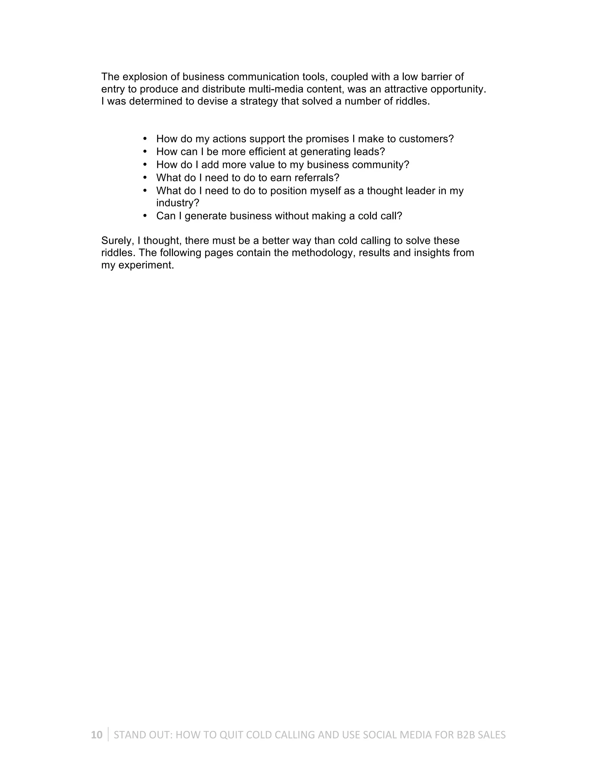 The explosion of business communication tools, coupled with a low barrier of
   entry to produce and distribute multi-media content, was an attractive opportunity.
   I was determined to devise a strategy that solved a number of riddles.


              • How do my actions support the promises I make to customers?
              • How can I be more efficient at generating leads?
              • How do I add more value to my business community?
              • What do I need to do to earn referrals?
              • What do I need to do to position myself as a thought leader in my
                industry?
              • Can I generate business without making a cold call?

   Surely, I thought, there must be a better way than cold calling to solve these
   riddles. The following pages contain the methodology, results and insights from
   my experiment.




10	
   STAND	
  OUT:	
  HOW	
  TO	
  QUIT	
  COLD	
  CALLING	
  AND	
  USE	
  SOCIAL	
  MEDIA	
  FOR	
  B2B	
  SALES	
  
 