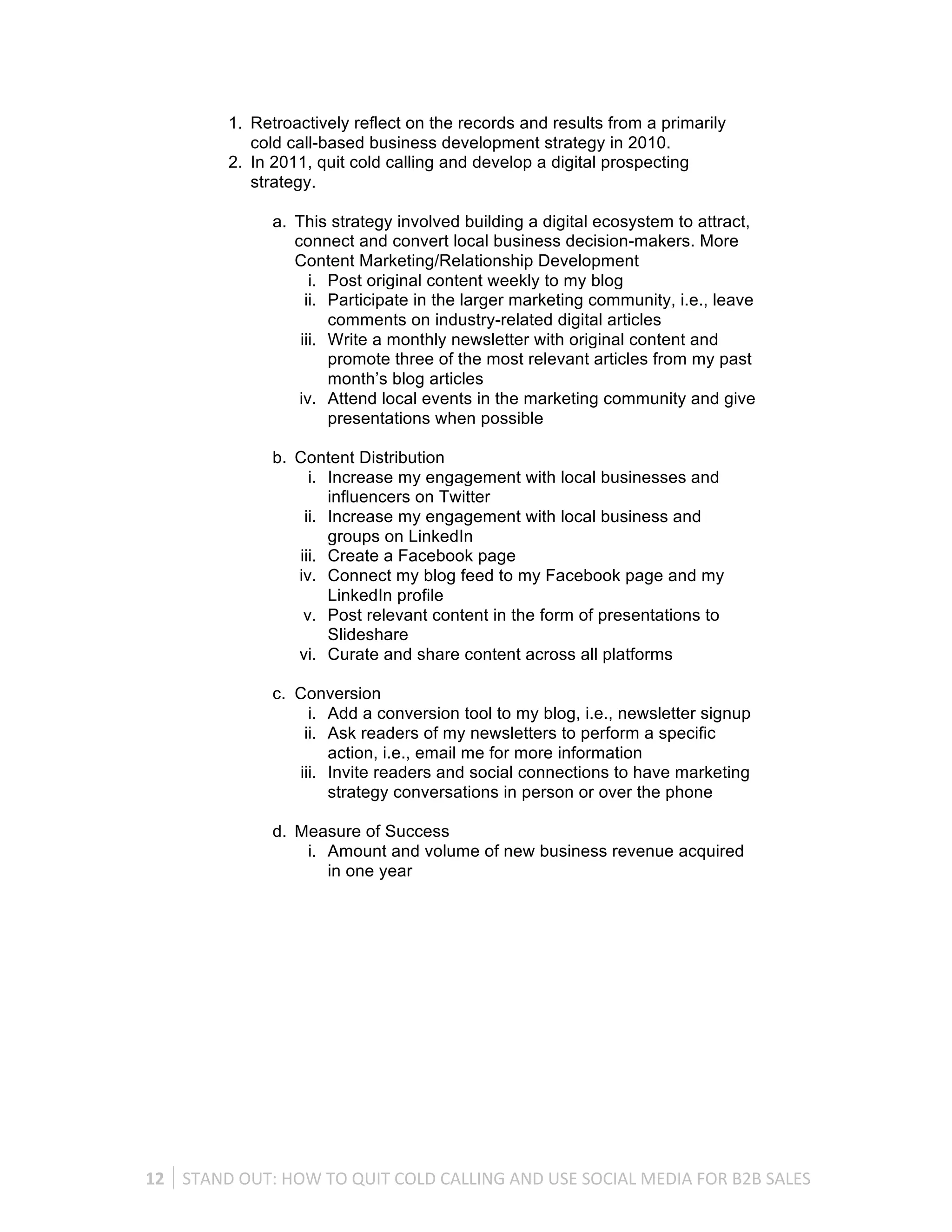 1. Retroactively reflect on the records and results from a primarily
                 cold call-based business development strategy in 2010.
              2. In 2011, quit cold calling and develop a digital prospecting
                 strategy.

                      a. This strategy involved building a digital ecosystem to attract,
                         connect and convert local business decision-makers. More
                         Content Marketing/Relationship Development
                            i. Post original content weekly to my blog
                           ii. Participate in the larger marketing community, i.e., leave
                               comments on industry-related digital articles
                          iii. Write a monthly newsletter with original content and
                               promote three of the most relevant articles from my past
                               month’s blog articles
                          iv. Attend local events in the marketing community and give
                               presentations when possible

                      b. Content Distribution
                           i. Increase my engagement with local businesses and
                              influencers on Twitter
                          ii. Increase my engagement with local business and
                              groups on LinkedIn
                         iii. Create a Facebook page
                         iv. Connect my blog feed to my Facebook page and my
                              LinkedIn profile
                          v. Post relevant content in the form of presentations to
                              Slideshare
                         vi. Curate and share content across all platforms

                      c. Conversion
                           i. Add a conversion tool to my blog, i.e., newsletter signup
                          ii. Ask readers of my newsletters to perform a specific
                              action, i.e., email me for more information
                         iii. Invite readers and social connections to have marketing
                              strategy conversations in person or over the phone

                      d. Measure of Success
                          i. Amount and volume of new business revenue acquired
                             in one year




12	
   STAND	
  OUT:	
  HOW	
  TO	
  QUIT	
  COLD	
  CALLING	
  AND	
  USE	
  SOCIAL	
  MEDIA	
  FOR	
  B2B	
  SALES	
  
 
