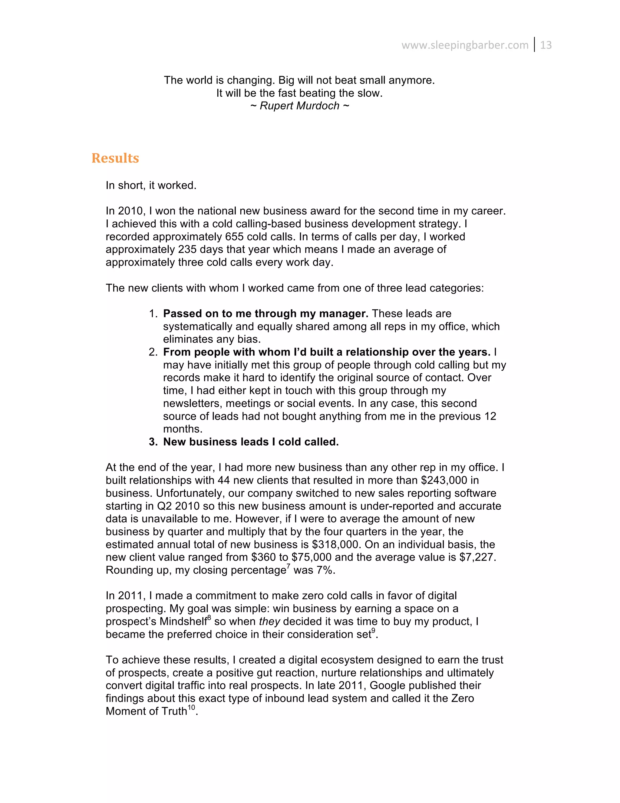 www.sleepingbarber.com	
   13	
  

                 The world is changing. Big will not beat small anymore.
                           It will be the fast beating the slow.
                                    ~ Rupert Murdoch ~



Results	
  
   In short, it worked.

   In 2010, I won the national new business award for the second time in my career.
   I achieved this with a cold calling-based business development strategy. I
   recorded approximately 655 cold calls. In terms of calls per day, I worked
   approximately 235 days that year which means I made an average of
   approximately three cold calls every work day.

   The new clients with whom I worked came from one of three lead categories:

              1. Passed on to me through my manager. These leads are
                 systematically and equally shared among all reps in my office, which
                 eliminates any bias.
              2. From people with whom I’d built a relationship over the years. I
                 may have initially met this group of people through cold calling but my
                 records make it hard to identify the original source of contact. Over
                 time, I had either kept in touch with this group through my
                 newsletters, meetings or social events. In any case, this second
                 source of leads had not bought anything from me in the previous 12
                 months.
              3. New business leads I cold called.

   At the end of the year, I had more new business than any other rep in my office. I
   built relationships with 44 new clients that resulted in more than $243,000 in
   business. Unfortunately, our company switched to new sales reporting software
   starting in Q2 2010 so this new business amount is under-reported and accurate
   data is unavailable to me. However, if I were to average the amount of new
   business by quarter and multiply that by the four quarters in the year, the
   estimated annual total of new business is $318,000. On an individual basis, the
   new client value ranged from $360 to $75,000 and the average value is $7,227.
   Rounding up, my closing percentage7 was 7%.

   In 2011, I made a commitment to make zero cold calls in favor of digital
   prospecting. My goal was simple: win business by earning a space on a
   prospect’s Mindshelf8 so when they decided it was time to buy my product, I
   became the preferred choice in their consideration set9.

   To achieve these results, I created a digital ecosystem designed to earn the trust
   of prospects, create a positive gut reaction, nurture relationships and ultimately
   convert digital traffic into real prospects. In late 2011, Google published their
   findings about this exact type of inbound lead system and called it the Zero
   Moment of Truth10.
 