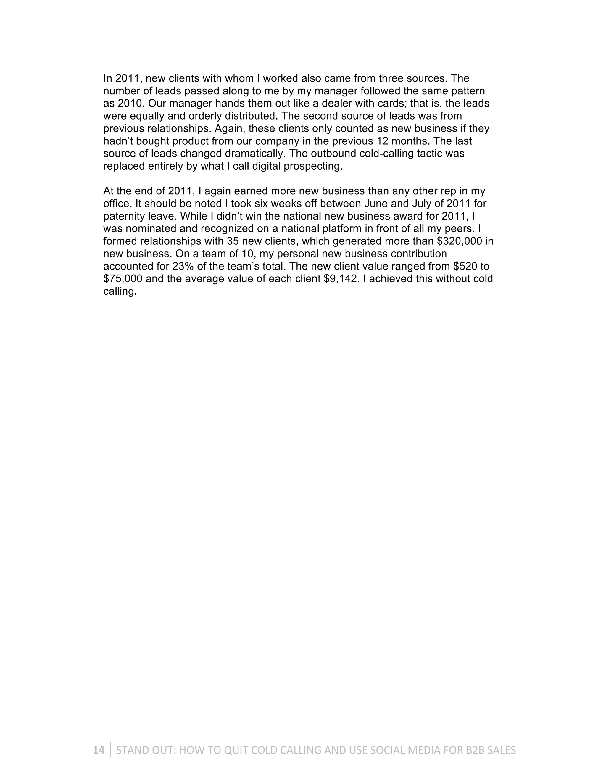 In 2011, new clients with whom I worked also came from three sources. The
   number of leads passed along to me by my manager followed the same pattern
   as 2010. Our manager hands them out like a dealer with cards; that is, the leads
   were equally and orderly distributed. The second source of leads was from
   previous relationships. Again, these clients only counted as new business if they
   hadn’t bought product from our company in the previous 12 months. The last
   source of leads changed dramatically. The outbound cold-calling tactic was
   replaced entirely by what I call digital prospecting.

   At the end of 2011, I again earned more new business than any other rep in my
   office. It should be noted I took six weeks off between June and July of 2011 for
   paternity leave. While I didn’t win the national new business award for 2011, I
   was nominated and recognized on a national platform in front of all my peers. I
   formed relationships with 35 new clients, which generated more than $320,000 in
   new business. On a team of 10, my personal new business contribution
   accounted for 23% of the team’s total. The new client value ranged from $520 to
   $75,000 and the average value of each client $9,142. I achieved this without cold
   calling.




14	
   STAND	
  OUT:	
  HOW	
  TO	
  QUIT	
  COLD	
  CALLING	
  AND	
  USE	
  SOCIAL	
  MEDIA	
  FOR	
  B2B	
  SALES	
  
 