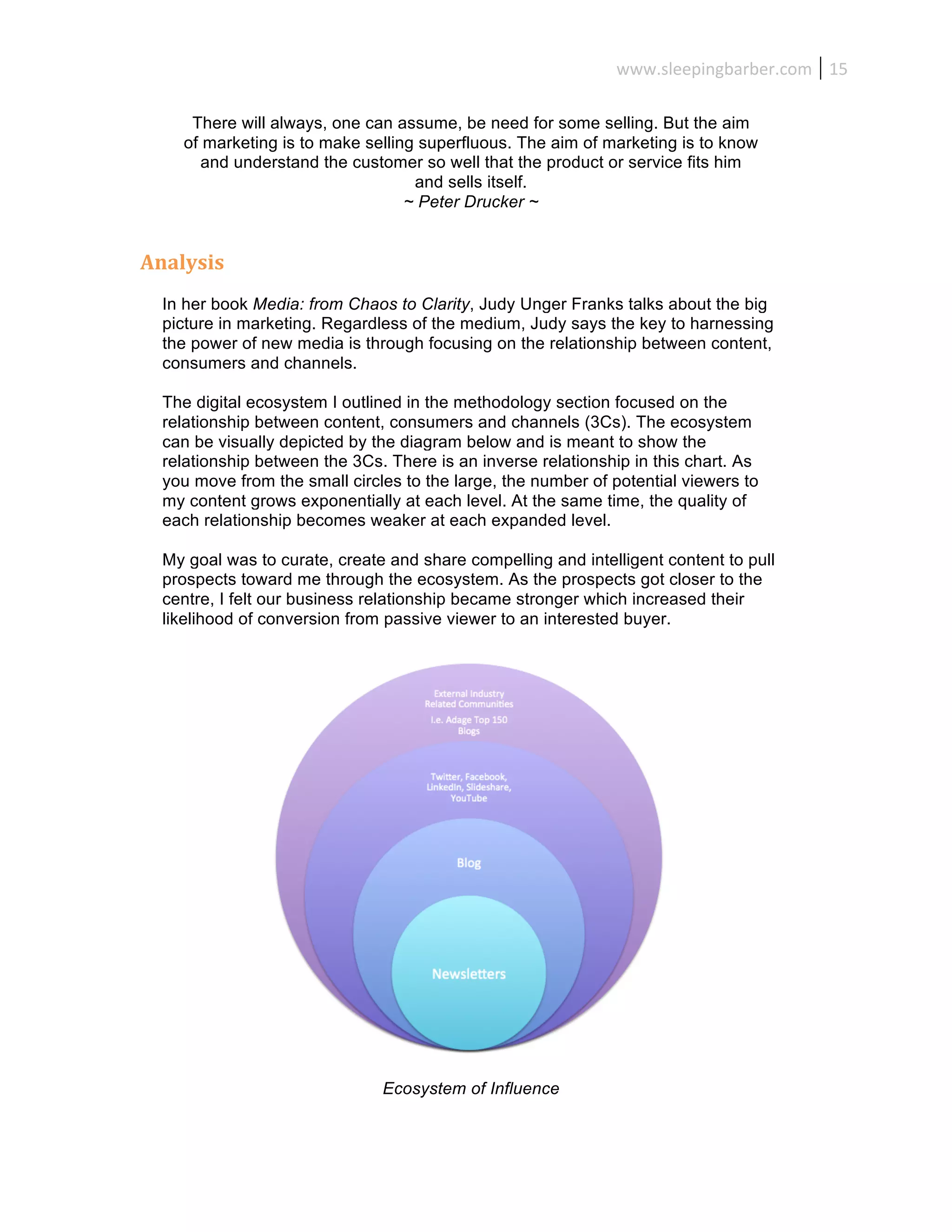www.sleepingbarber.com	
   15	
  

      There will always, one can assume, be need for some selling. But the aim
     of marketing is to make selling superfluous. The aim of marketing is to know
        and understand the customer so well that the product or service fits him
                                    and sells itself.
                                   ~ Peter Drucker ~


Analysis	
  
  In her book Media: from Chaos to Clarity, Judy Unger Franks talks about the big
  picture in marketing. Regardless of the medium, Judy says the key to harnessing
  the power of new media is through focusing on the relationship between content,
  consumers and channels.

  The digital ecosystem I outlined in the methodology section focused on the
  relationship between content, consumers and channels (3Cs). The ecosystem
  can be visually depicted by the diagram below and is meant to show the
  relationship between the 3Cs. There is an inverse relationship in this chart. As
  you move from the small circles to the large, the number of potential viewers to
  my content grows exponentially at each level. At the same time, the quality of
  each relationship becomes weaker at each expanded level.

  My goal was to curate, create and share compelling and intelligent content to pull
  prospects toward me through the ecosystem. As the prospects got closer to the
  centre, I felt our business relationship became stronger which increased their
  likelihood of conversion from passive viewer to an interested buyer.




                               Ecosystem of Influence
 