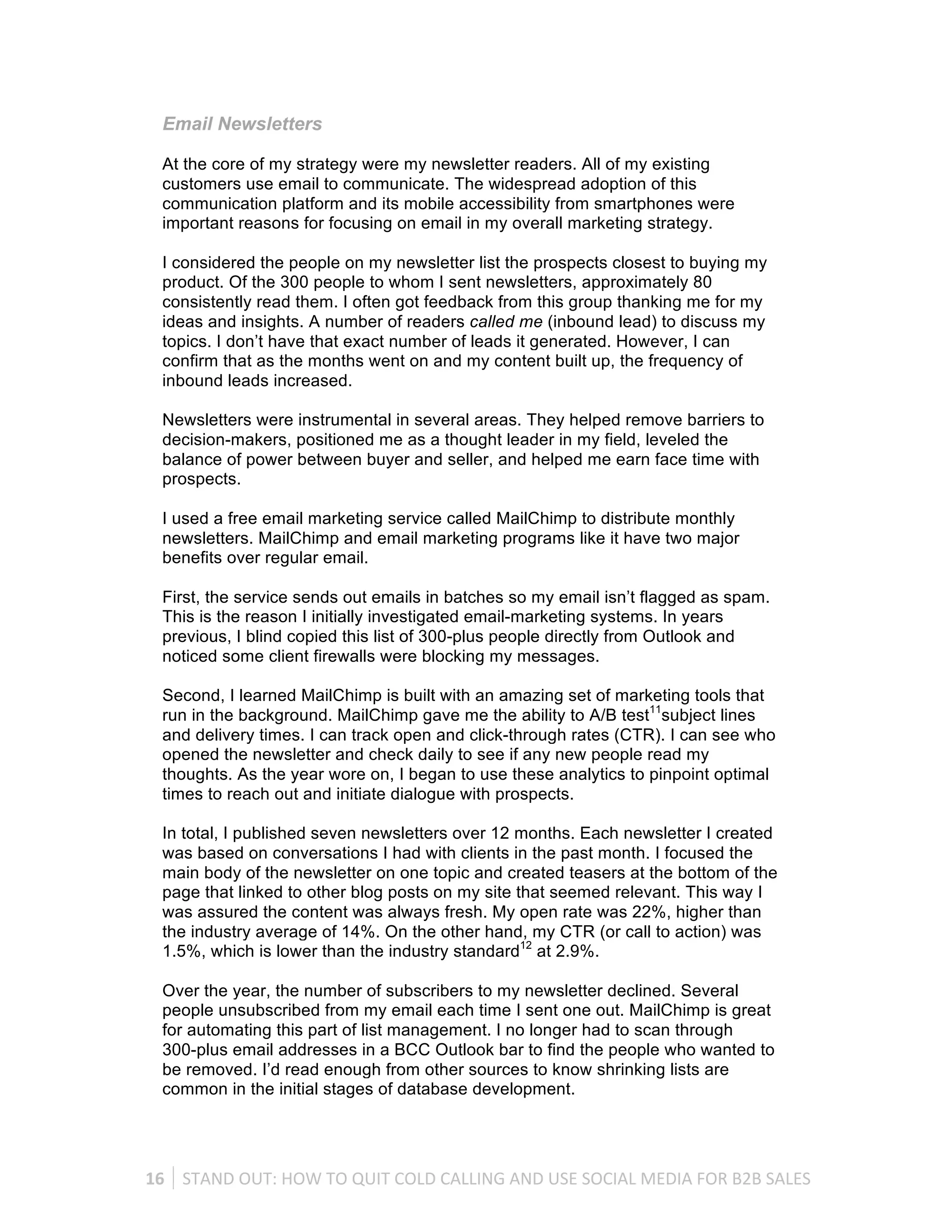 Email Newsletters

   At the core of my strategy were my newsletter readers. All of my existing
   customers use email to communicate. The widespread adoption of this
   communication platform and its mobile accessibility from smartphones were
   important reasons for focusing on email in my overall marketing strategy.

   I considered the people on my newsletter list the prospects closest to buying my
   product. Of the 300 people to whom I sent newsletters, approximately 80
   consistently read them. I often got feedback from this group thanking me for my
   ideas and insights. A number of readers called me (inbound lead) to discuss my
   topics. I don’t have that exact number of leads it generated. However, I can
   confirm that as the months went on and my content built up, the frequency of
   inbound leads increased.

   Newsletters were instrumental in several areas. They helped remove barriers to
   decision-makers, positioned me as a thought leader in my field, leveled the
   balance of power between buyer and seller, and helped me earn face time with
   prospects.

   I used a free email marketing service called MailChimp to distribute monthly
   newsletters. MailChimp and email marketing programs like it have two major
   benefits over regular email.

   First, the service sends out emails in batches so my email isn’t flagged as spam.
   This is the reason I initially investigated email-marketing systems. In years
   previous, I blind copied this list of 300-plus people directly from Outlook and
   noticed some client firewalls were blocking my messages.

   Second, I learned MailChimp is built with an amazing set of marketing tools that
   run in the background. MailChimp gave me the ability to A/B test11subject lines
   and delivery times. I can track open and click-through rates (CTR). I can see who
   opened the newsletter and check daily to see if any new people read my
   thoughts. As the year wore on, I began to use these analytics to pinpoint optimal
   times to reach out and initiate dialogue with prospects.

   In total, I published seven newsletters over 12 months. Each newsletter I created
   was based on conversations I had with clients in the past month. I focused the
   main body of the newsletter on one topic and created teasers at the bottom of the
   page that linked to other blog posts on my site that seemed relevant. This way I
   was assured the content was always fresh. My open rate was 22%, higher than
   the industry average of 14%. On the other hand, my CTR (or call to action) was
   1.5%, which is lower than the industry standard12 at 2.9%.

   Over the year, the number of subscribers to my newsletter declined. Several
   people unsubscribed from my email each time I sent one out. MailChimp is great
   for automating this part of list management. I no longer had to scan through
   300-plus email addresses in a BCC Outlook bar to find the people who wanted to
   be removed. I’d read enough from other sources to know shrinking lists are
   common in the initial stages of database development.




16	
   STAND	
  OUT:	
  HOW	
  TO	
  QUIT	
  COLD	
  CALLING	
  AND	
  USE	
  SOCIAL	
  MEDIA	
  FOR	
  B2B	
  SALES	
  
 
