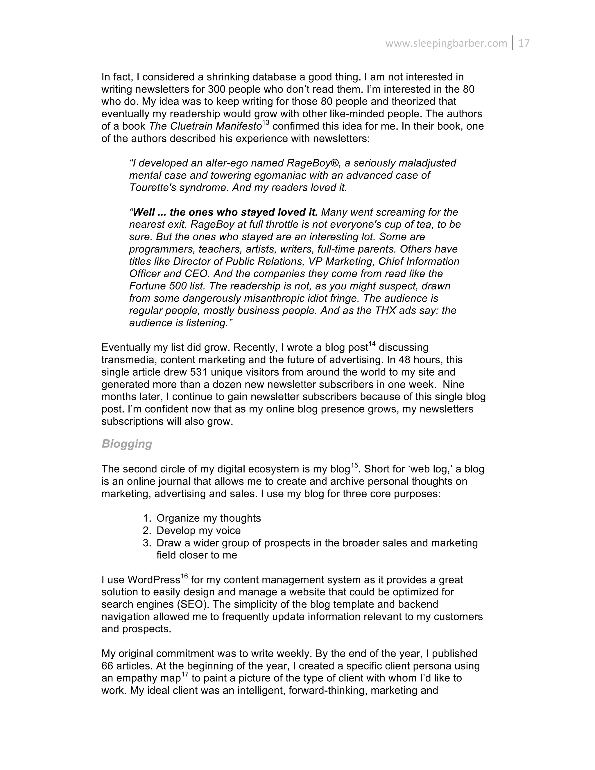 www.sleepingbarber.com	
   17	
  

In fact, I considered a shrinking database a good thing. I am not interested in
writing newsletters for 300 people who don’t read them. I’m interested in the 80
who do. My idea was to keep writing for those 80 people and theorized that
eventually my readership would grow with other like-minded people. The authors
of a book The Cluetrain Manifesto13 confirmed this idea for me. In their book, one
of the authors described his experience with newsletters:

      “I developed an alter-ego named RageBoy®, a seriously maladjusted
      mental case and towering egomaniac with an advanced case of
      Tourette's syndrome. And my readers loved it.

      “Well ... the ones who stayed loved it. Many went screaming for the
      nearest exit. RageBoy at full throttle is not everyone's cup of tea, to be
      sure. But the ones who stayed are an interesting lot. Some are
      programmers, teachers, artists, writers, full-time parents. Others have
      titles like Director of Public Relations, VP Marketing, Chief Information
      Officer and CEO. And the companies they come from read like the
      Fortune 500 list. The readership is not, as you might suspect, drawn
      from some dangerously misanthropic idiot fringe. The audience is
      regular people, mostly business people. And as the THX ads say: the
      audience is listening.”

Eventually my list did grow. Recently, I wrote a blog post14 discussing
transmedia, content marketing and the future of advertising. In 48 hours, this
single article drew 531 unique visitors from around the world to my site and
generated more than a dozen new newsletter subscribers in one week. Nine
months later, I continue to gain newsletter subscribers because of this single blog
post. I’m confident now that as my online blog presence grows, my newsletters
subscriptions will also grow.

Blogging

The second circle of my digital ecosystem is my blog15. Short for ‘web log,’ a blog
is an online journal that allows me to create and archive personal thoughts on
marketing, advertising and sales. I use my blog for three core purposes:

         1. Organize my thoughts
         2. Develop my voice
         3. Draw a wider group of prospects in the broader sales and marketing
            field closer to me

I use WordPress16 for my content management system as it provides a great
solution to easily design and manage a website that could be optimized for
search engines (SEO). The simplicity of the blog template and backend
navigation allowed me to frequently update information relevant to my customers
and prospects.

My original commitment was to write weekly. By the end of the year, I published
66 articles. At the beginning of the year, I created a specific client persona using
an empathy map17 to paint a picture of the type of client with whom I’d like to
work. My ideal client was an intelligent, forward-thinking, marketing and
 