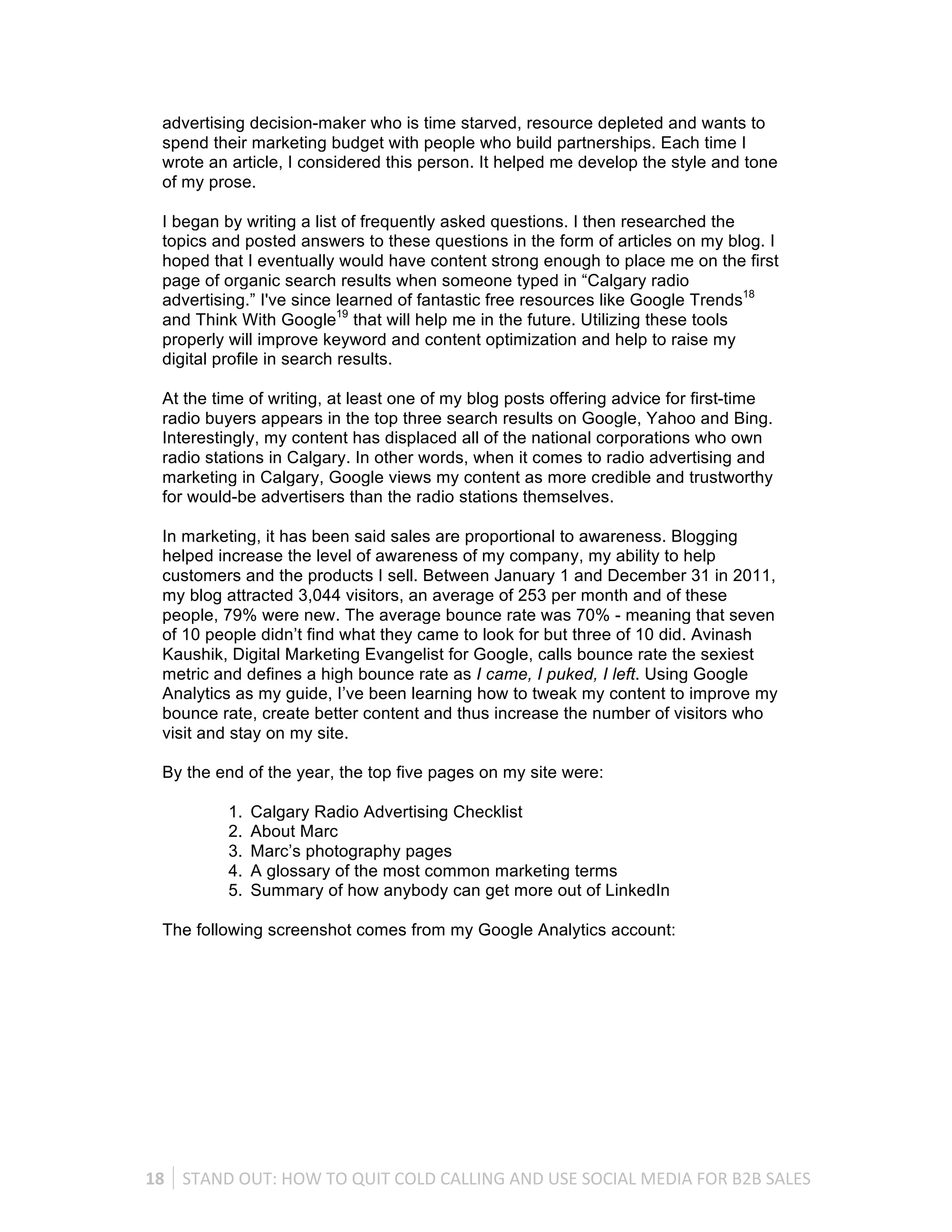 advertising decision-maker who is time starved, resource depleted and wants to
   spend their marketing budget with people who build partnerships. Each time I
   wrote an article, I considered this person. It helped me develop the style and tone
   of my prose.

   I began by writing a list of frequently asked questions. I then researched the
   topics and posted answers to these questions in the form of articles on my blog. I
   hoped that I eventually would have content strong enough to place me on the first
   page of organic search results when someone typed in “Calgary radio
   advertising.” I've since learned of fantastic free resources like Google Trends18
   and Think With Google19 that will help me in the future. Utilizing these tools
   properly will improve keyword and content optimization and help to raise my
   digital profile in search results.

   At the time of writing, at least one of my blog posts offering advice for first-time
   radio buyers appears in the top three search results on Google, Yahoo and Bing.
   Interestingly, my content has displaced all of the national corporations who own
   radio stations in Calgary. In other words, when it comes to radio advertising and
   marketing in Calgary, Google views my content as more credible and trustworthy
   for would-be advertisers than the radio stations themselves.

   In marketing, it has been said sales are proportional to awareness. Blogging
   helped increase the level of awareness of my company, my ability to help
   customers and the products I sell. Between January 1 and December 31 in 2011,
   my blog attracted 3,044 visitors, an average of 253 per month and of these
   people, 79% were new. The average bounce rate was 70% - meaning that seven
   of 10 people didn’t find what they came to look for but three of 10 did. Avinash
   Kaushik, Digital Marketing Evangelist for Google, calls bounce rate the sexiest
   metric and defines a high bounce rate as I came, I puked, I left. Using Google
   Analytics as my guide, I’ve been learning how to tweak my content to improve my
   bounce rate, create better content and thus increase the number of visitors who
   visit and stay on my site.

   By the end of the year, the top five pages on my site were:

              1.   Calgary Radio Advertising Checklist
              2.   About Marc
              3.   Marc’s photography pages
              4.   A glossary of the most common marketing terms
              5.   Summary of how anybody can get more out of LinkedIn

   The following screenshot comes from my Google Analytics account:




18	
   STAND	
  OUT:	
  HOW	
  TO	
  QUIT	
  COLD	
  CALLING	
  AND	
  USE	
  SOCIAL	
  MEDIA	
  FOR	
  B2B	
  SALES	
  
 