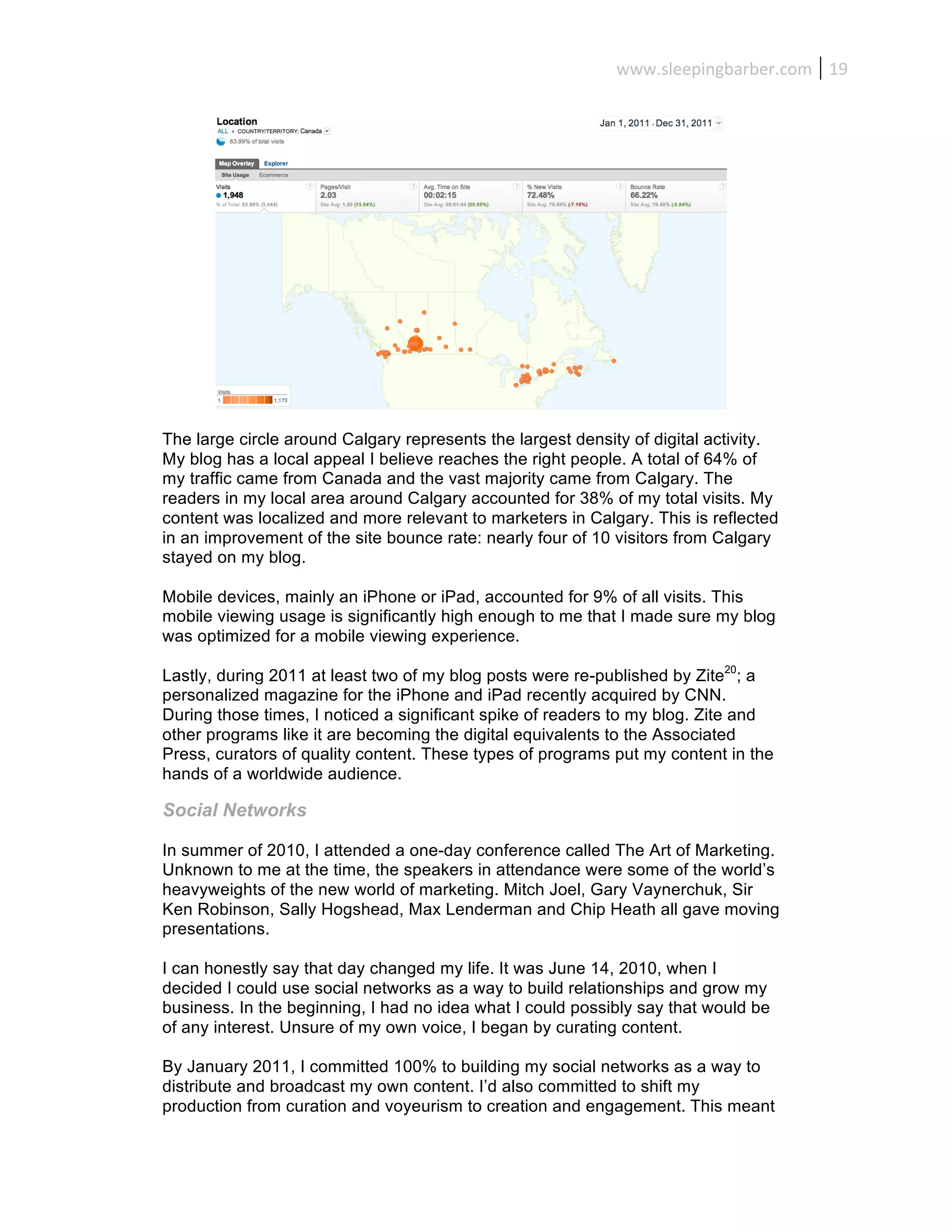 www.sleepingbarber.com	
   19	
  




The large circle around Calgary represents the largest density of digital activity.
My blog has a local appeal I believe reaches the right people. A total of 64% of
my traffic came from Canada and the vast majority came from Calgary. The
readers in my local area around Calgary accounted for 38% of my total visits. My
content was localized and more relevant to marketers in Calgary. This is reflected
in an improvement of the site bounce rate: nearly four of 10 visitors from Calgary
stayed on my blog.

Mobile devices, mainly an iPhone or iPad, accounted for 9% of all visits. This
mobile viewing usage is significantly high enough to me that I made sure my blog
was optimized for a mobile viewing experience.

Lastly, during 2011 at least two of my blog posts were re-published by Zite20; a
personalized magazine for the iPhone and iPad recently acquired by CNN.
During those times, I noticed a significant spike of readers to my blog. Zite and
other programs like it are becoming the digital equivalents to the Associated
Press, curators of quality content. These types of programs put my content in the
hands of a worldwide audience.

Social Networks

In summer of 2010, I attended a one-day conference called The Art of Marketing.
Unknown to me at the time, the speakers in attendance were some of the world’s
heavyweights of the new world of marketing. Mitch Joel, Gary Vaynerchuk, Sir
Ken Robinson, Sally Hogshead, Max Lenderman and Chip Heath all gave moving
presentations.

I can honestly say that day changed my life. It was June 14, 2010, when I
decided I could use social networks as a way to build relationships and grow my
business. In the beginning, I had no idea what I could possibly say that would be
of any interest. Unsure of my own voice, I began by curating content.

By January 2011, I committed 100% to building my social networks as a way to
distribute and broadcast my own content. I’d also committed to shift my
production from curation and voyeurism to creation and engagement. This meant
 