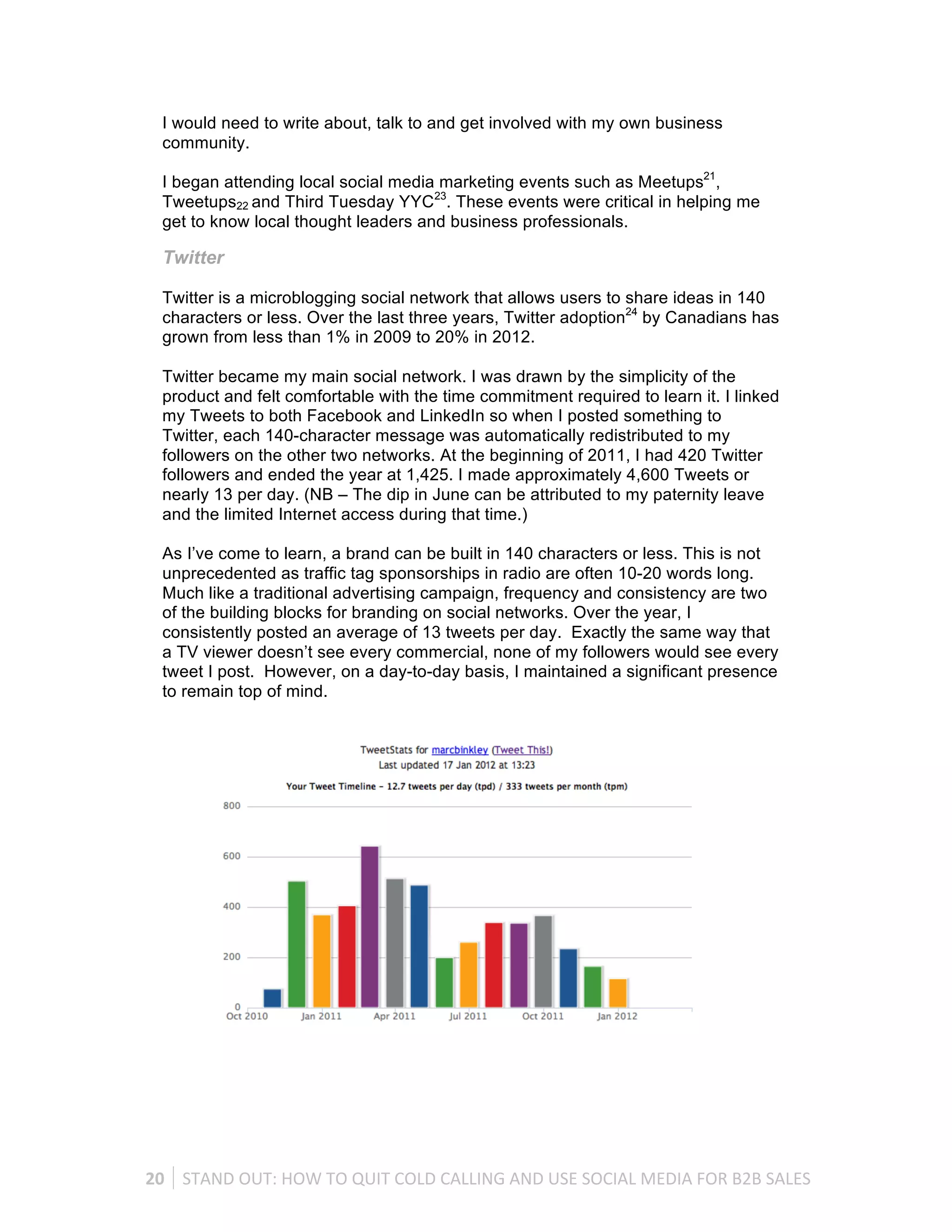 I would need to write about, talk to and get involved with my own business
   community.

   I began attending local social media marketing events such as Meetups21,
   Tweetups22 and Third Tuesday YYC23. These events were critical in helping me
   get to know local thought leaders and business professionals.

   Twitter

   Twitter is a microblogging social network that allows users to share ideas in 140
   characters or less. Over the last three years, Twitter adoption24 by Canadians has
   grown from less than 1% in 2009 to 20% in 2012.

   Twitter became my main social network. I was drawn by the simplicity of the
   product and felt comfortable with the time commitment required to learn it. I linked
   my Tweets to both Facebook and LinkedIn so when I posted something to
   Twitter, each 140-character message was automatically redistributed to my
   followers on the other two networks. At the beginning of 2011, I had 420 Twitter
   followers and ended the year at 1,425. I made approximately 4,600 Tweets or
   nearly 13 per day. (NB – The dip in June can be attributed to my paternity leave
   and the limited Internet access during that time.)

   As I’ve come to learn, a brand can be built in 140 characters or less. This is not
   unprecedented as traffic tag sponsorships in radio are often 10-20 words long.
   Much like a traditional advertising campaign, frequency and consistency are two
   of the building blocks for branding on social networks. Over the year, I
   consistently posted an average of 13 tweets per day. Exactly the same way that
   a TV viewer doesn’t see every commercial, none of my followers would see every
   tweet I post. However, on a day-to-day basis, I maintained a significant presence
   to remain top of mind.




20	
   STAND	
  OUT:	
  HOW	
  TO	
  QUIT	
  COLD	
  CALLING	
  AND	
  USE	
  SOCIAL	
  MEDIA	
  FOR	
  B2B	
  SALES	
  
 