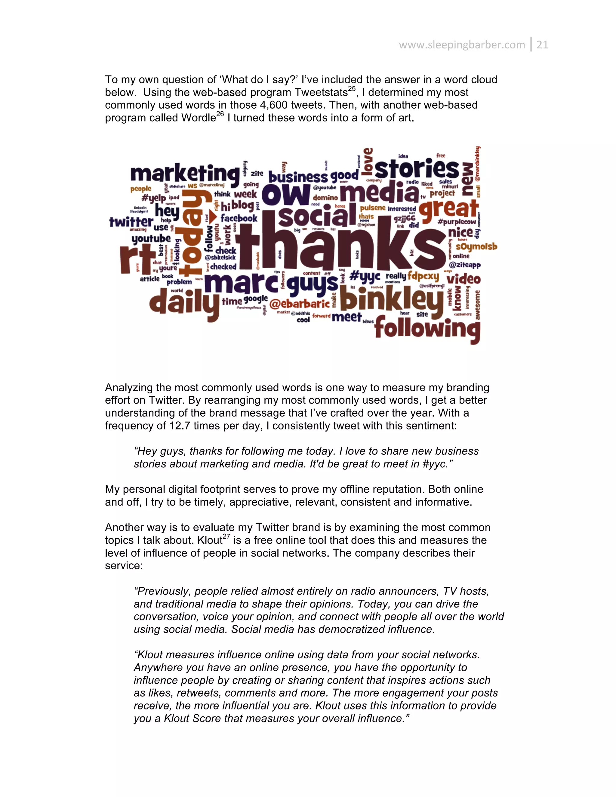 www.sleepingbarber.com	
   21	
  

To my own question of ‘What do I say?’ I’ve included the answer in a word cloud
below. Using the web-based program Tweetstats25, I determined my most
commonly used words in those 4,600 tweets. Then, with another web-based
program called Wordle26 I turned these words into a form of art.




Analyzing the most commonly used words is one way to measure my branding
effort on Twitter. By rearranging my most commonly used words, I get a better
understanding of the brand message that I’ve crafted over the year. With a
frequency of 12.7 times per day, I consistently tweet with this sentiment:

      “Hey guys, thanks for following me today. I love to share new business
      stories about marketing and media. It'd be great to meet in #yyc.”

My personal digital footprint serves to prove my offline reputation. Both online
and off, I try to be timely, appreciative, relevant, consistent and informative.

Another way is to evaluate my Twitter brand is by examining the most common
topics I talk about. Klout27 is a free online tool that does this and measures the
level of influence of people in social networks. The company describes their
service:

      “Previously, people relied almost entirely on radio announcers, TV hosts,
      and traditional media to shape their opinions. Today, you can drive the
      conversation, voice your opinion, and connect with people all over the world
      using social media. Social media has democratized influence.

      “Klout measures influence online using data from your social networks.
      Anywhere you have an online presence, you have the opportunity to
      influence people by creating or sharing content that inspires actions such
      as likes, retweets, comments and more. The more engagement your posts
      receive, the more influential you are. Klout uses this information to provide
      you a Klout Score that measures your overall influence.”
 