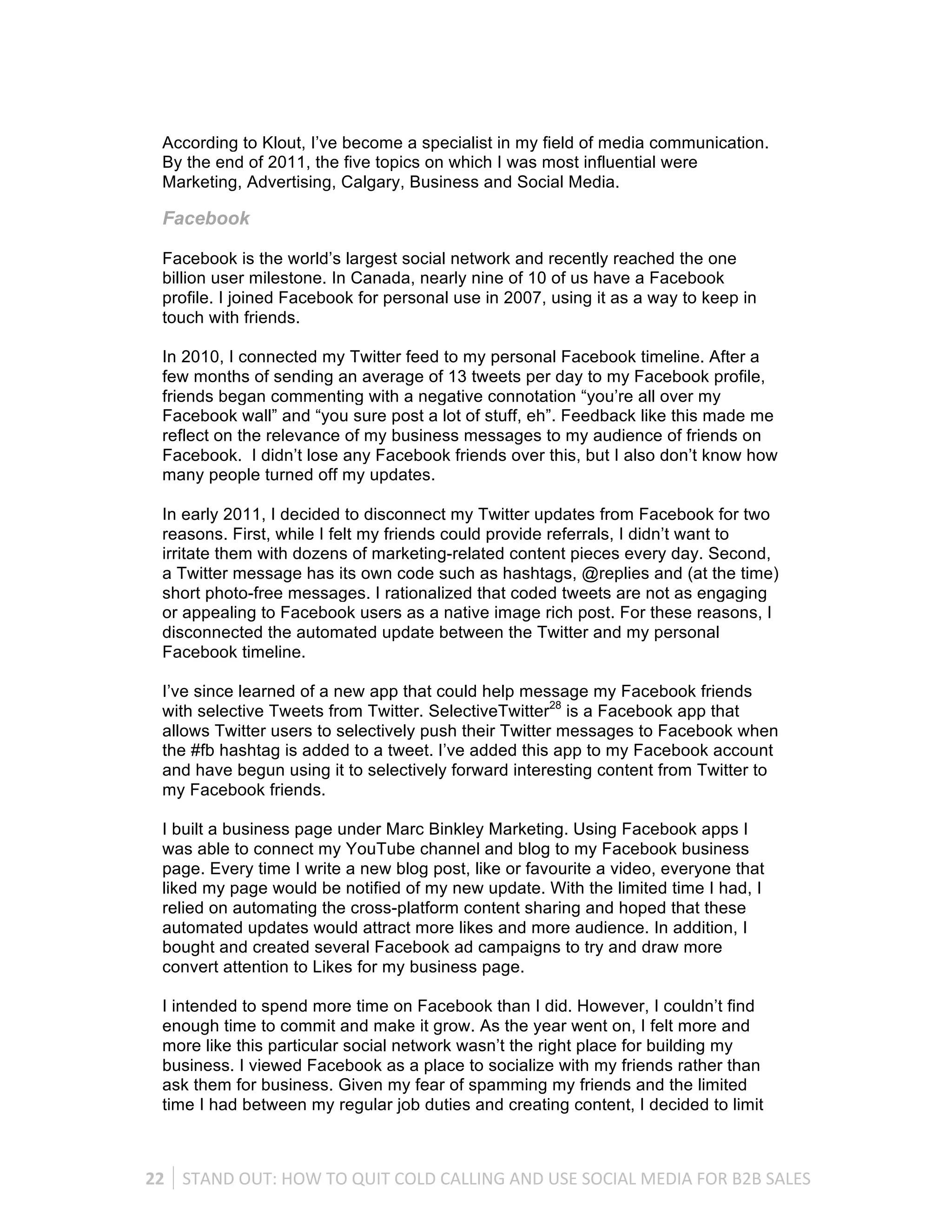 According to Klout, I’ve become a specialist in my field of media communication.
   By the end of 2011, the five topics on which I was most influential were
   Marketing, Advertising, Calgary, Business and Social Media.

   Facebook

   Facebook is the world’s largest social network and recently reached the one
   billion user milestone. In Canada, nearly nine of 10 of us have a Facebook
   profile. I joined Facebook for personal use in 2007, using it as a way to keep in
   touch with friends.

   In 2010, I connected my Twitter feed to my personal Facebook timeline. After a
   few months of sending an average of 13 tweets per day to my Facebook profile,
   friends began commenting with a negative connotation “you’re all over my
   Facebook wall” and “you sure post a lot of stuff, eh”. Feedback like this made me
   reflect on the relevance of my business messages to my audience of friends on
   Facebook. I didn’t lose any Facebook friends over this, but I also don’t know how
   many people turned off my updates.

   In early 2011, I decided to disconnect my Twitter updates from Facebook for two
   reasons. First, while I felt my friends could provide referrals, I didn’t want to
   irritate them with dozens of marketing-related content pieces every day. Second,
   a Twitter message has its own code such as hashtags, @replies and (at the time)
   short photo-free messages. I rationalized that coded tweets are not as engaging
   or appealing to Facebook users as a native image rich post. For these reasons, I
   disconnected the automated update between the Twitter and my personal
   Facebook timeline.

   I’ve since learned of a new app that could help message my Facebook friends
   with selective Tweets from Twitter. SelectiveTwitter28 is a Facebook app that
   allows Twitter users to selectively push their Twitter messages to Facebook when
   the #fb hashtag is added to a tweet. I’ve added this app to my Facebook account
   and have begun using it to selectively forward interesting content from Twitter to
   my Facebook friends.

   I built a business page under Marc Binkley Marketing. Using Facebook apps I
   was able to connect my YouTube channel and blog to my Facebook business
   page. Every time I write a new blog post, like or favourite a video, everyone that
   liked my page would be notified of my new update. With the limited time I had, I
   relied on automating the cross-platform content sharing and hoped that these
   automated updates would attract more likes and more audience. In addition, I
   bought and created several Facebook ad campaigns to try and draw more
   convert attention to Likes for my business page.

   I intended to spend more time on Facebook than I did. However, I couldn’t find
   enough time to commit and make it grow. As the year went on, I felt more and
   more like this particular social network wasn’t the right place for building my
   business. I viewed Facebook as a place to socialize with my friends rather than
   ask them for business. Given my fear of spamming my friends and the limited
   time I had between my regular job duties and creating content, I decided to limit



22	
   STAND	
  OUT:	
  HOW	
  TO	
  QUIT	
  COLD	
  CALLING	
  AND	
  USE	
  SOCIAL	
  MEDIA	
  FOR	
  B2B	
  SALES	
  
 