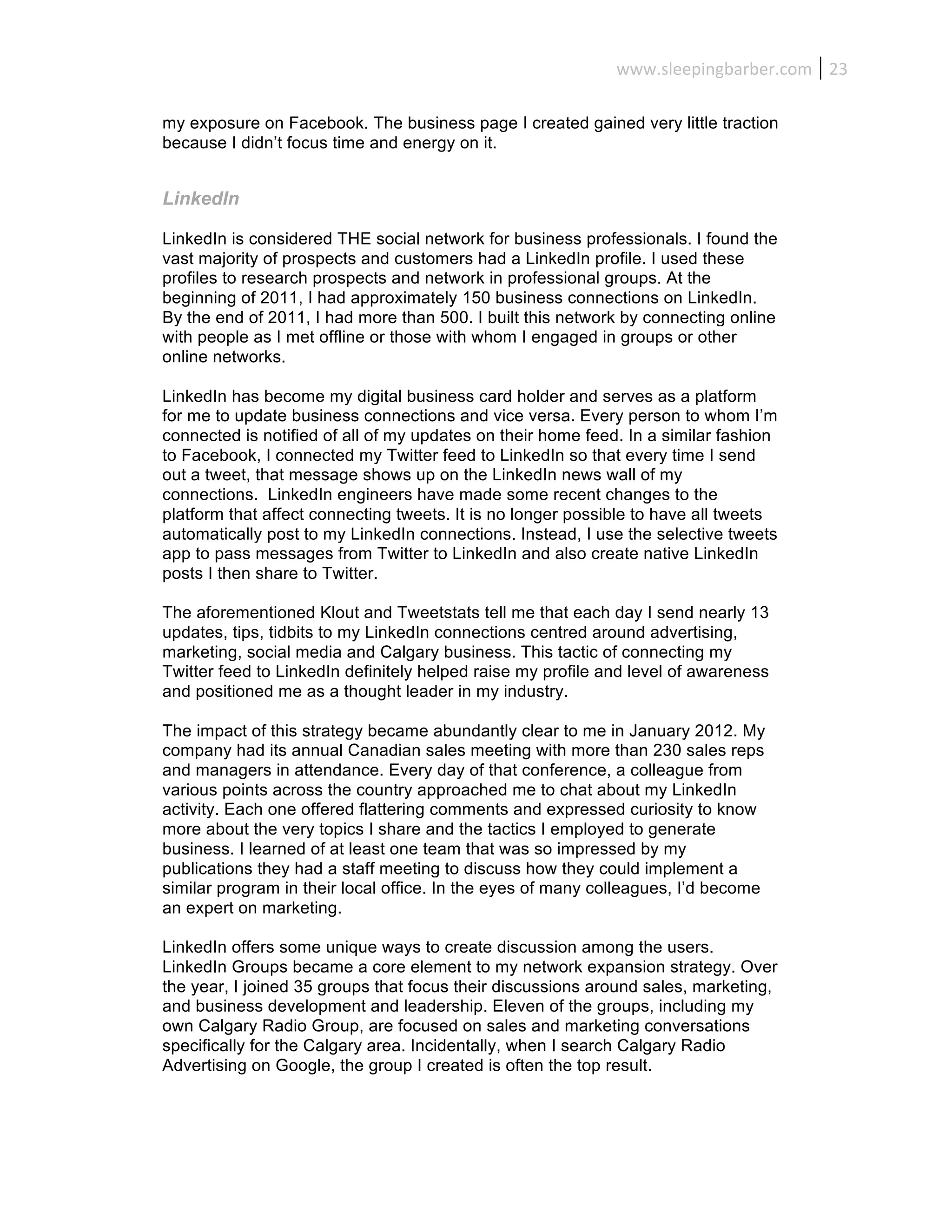 www.sleepingbarber.com	
   23	
  

my exposure on Facebook. The business page I created gained very little traction
because I didn’t focus time and energy on it.


LinkedIn

LinkedIn is considered THE social network for business professionals. I found the
vast majority of prospects and customers had a LinkedIn profile. I used these
profiles to research prospects and network in professional groups. At the
beginning of 2011, I had approximately 150 business connections on LinkedIn.
By the end of 2011, I had more than 500. I built this network by connecting online
with people as I met offline or those with whom I engaged in groups or other
online networks.

LinkedIn has become my digital business card holder and serves as a platform
for me to update business connections and vice versa. Every person to whom I’m
connected is notified of all of my updates on their home feed. In a similar fashion
to Facebook, I connected my Twitter feed to LinkedIn so that every time I send
out a tweet, that message shows up on the LinkedIn news wall of my
connections. LinkedIn engineers have made some recent changes to the
platform that affect connecting tweets. It is no longer possible to have all tweets
automatically post to my LinkedIn connections. Instead, I use the selective tweets
app to pass messages from Twitter to LinkedIn and also create native LinkedIn
posts I then share to Twitter.

The aforementioned Klout and Tweetstats tell me that each day I send nearly 13
updates, tips, tidbits to my LinkedIn connections centred around advertising,
marketing, social media and Calgary business. This tactic of connecting my
Twitter feed to LinkedIn definitely helped raise my profile and level of awareness
and positioned me as a thought leader in my industry.

The impact of this strategy became abundantly clear to me in January 2012. My
company had its annual Canadian sales meeting with more than 230 sales reps
and managers in attendance. Every day of that conference, a colleague from
various points across the country approached me to chat about my LinkedIn
activity. Each one offered flattering comments and expressed curiosity to know
more about the very topics I share and the tactics I employed to generate
business. I learned of at least one team that was so impressed by my
publications they had a staff meeting to discuss how they could implement a
similar program in their local office. In the eyes of many colleagues, I’d become
an expert on marketing.

LinkedIn offers some unique ways to create discussion among the users.
LinkedIn Groups became a core element to my network expansion strategy. Over
the year, I joined 35 groups that focus their discussions around sales, marketing,
and business development and leadership. Eleven of the groups, including my
own Calgary Radio Group, are focused on sales and marketing conversations
specifically for the Calgary area. Incidentally, when I search Calgary Radio
Advertising on Google, the group I created is often the top result.
 