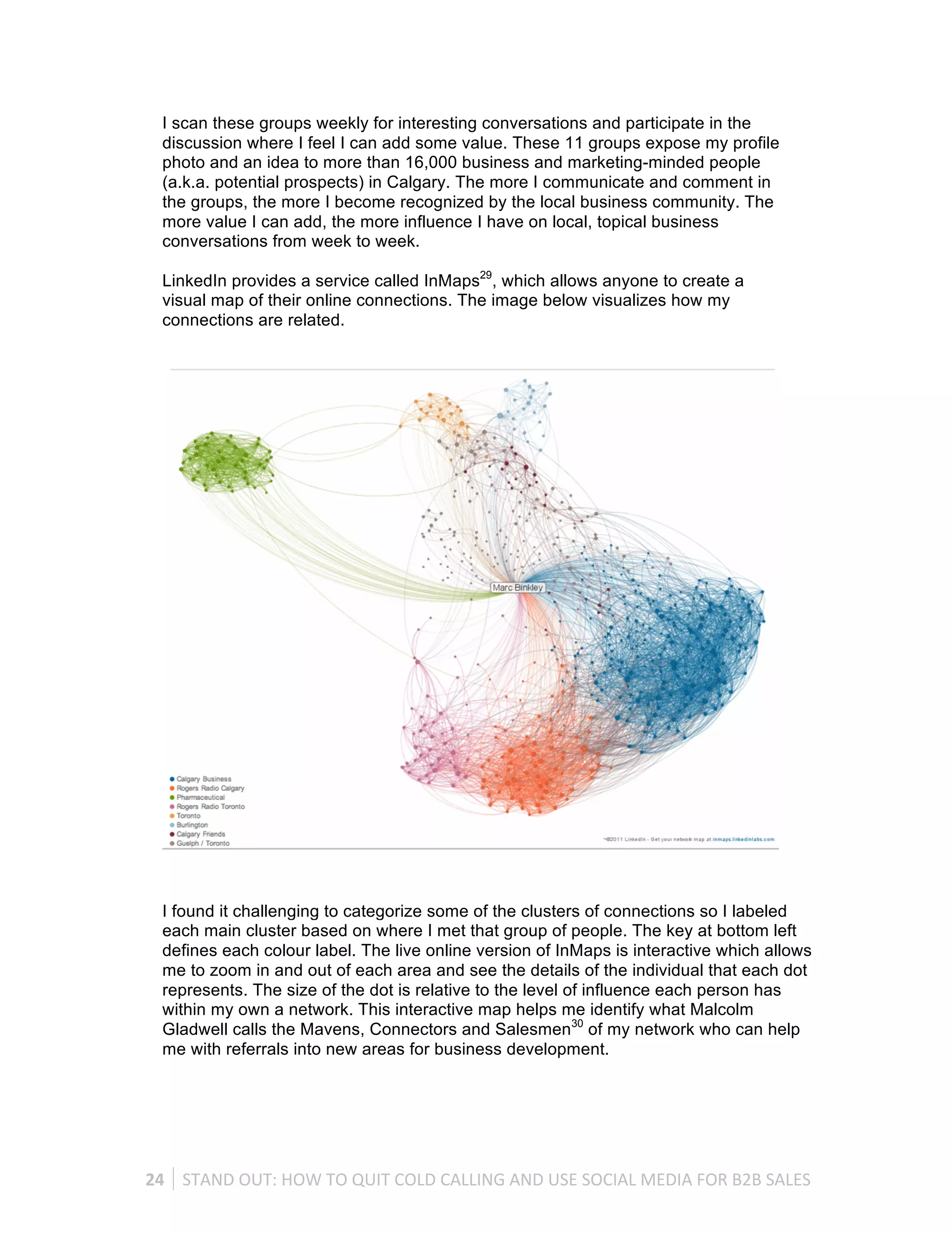I scan these groups weekly for interesting conversations and participate in the
   discussion where I feel I can add some value. These 11 groups expose my profile
   photo and an idea to more than 16,000 business and marketing-minded people
   (a.k.a. potential prospects) in Calgary. The more I communicate and comment in
   the groups, the more I become recognized by the local business community. The
   more value I can add, the more influence I have on local, topical business
   conversations from week to week.

   LinkedIn provides a service called InMaps29, which allows anyone to create a
   visual map of their online connections. The image below visualizes how my
   connections are related.




   I found it challenging to categorize some of the clusters of connections so I labeled
   each main cluster based on where I met that group of people. The key at bottom left
   defines each colour label. The live online version of InMaps is interactive which allows
   me to zoom in and out of each area and see the details of the individual that each dot
   represents. The size of the dot is relative to the level of influence each person has
   within my own a network. This interactive map helps me identify what Malcolm
   Gladwell calls the Mavens, Connectors and Salesmen30 of my network who can help
   me with referrals into new areas for business development.




24	
   STAND	
  OUT:	
  HOW	
  TO	
  QUIT	
  COLD	
  CALLING	
  AND	
  USE	
  SOCIAL	
  MEDIA	
  FOR	
  B2B	
  SALES	
  
 