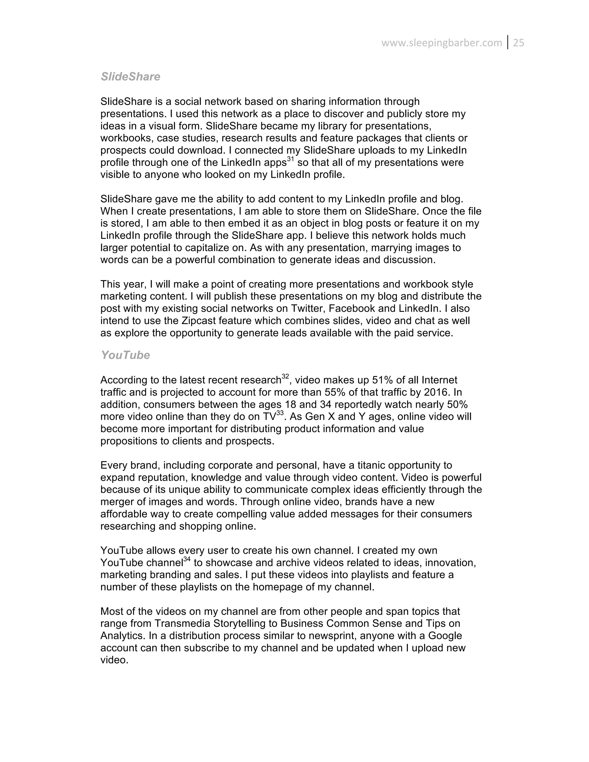 www.sleepingbarber.com	
   25	
  

SlideShare

SlideShare is a social network based on sharing information through
presentations. I used this network as a place to discover and publicly store my
ideas in a visual form. SlideShare became my library for presentations,
workbooks, case studies, research results and feature packages that clients or
prospects could download. I connected my SlideShare uploads to my LinkedIn
profile through one of the LinkedIn apps31 so that all of my presentations were
visible to anyone who looked on my LinkedIn profile.

SlideShare gave me the ability to add content to my LinkedIn profile and blog.
When I create presentations, I am able to store them on SlideShare. Once the file
is stored, I am able to then embed it as an object in blog posts or feature it on my
LinkedIn profile through the SlideShare app. I believe this network holds much
larger potential to capitalize on. As with any presentation, marrying images to
words can be a powerful combination to generate ideas and discussion.

This year, I will make a point of creating more presentations and workbook style
marketing content. I will publish these presentations on my blog and distribute the
post with my existing social networks on Twitter, Facebook and LinkedIn. I also
intend to use the Zipcast feature which combines slides, video and chat as well
as explore the opportunity to generate leads available with the paid service.

YouTube

According to the latest recent research32, video makes up 51% of all Internet
traffic and is projected to account for more than 55% of that traffic by 2016. In
addition, consumers between the ages 18 and 34 reportedly watch nearly 50%
more video online than they do on TV33. As Gen X and Y ages, online video will
become more important for distributing product information and value
propositions to clients and prospects.

Every brand, including corporate and personal, have a titanic opportunity to
expand reputation, knowledge and value through video content. Video is powerful
because of its unique ability to communicate complex ideas efficiently through the
merger of images and words. Through online video, brands have a new
affordable way to create compelling value added messages for their consumers
researching and shopping online.

YouTube allows every user to create his own channel. I created my own
YouTube channel34 to showcase and archive videos related to ideas, innovation,
marketing branding and sales. I put these videos into playlists and feature a
number of these playlists on the homepage of my channel.

Most of the videos on my channel are from other people and span topics that
range from Transmedia Storytelling to Business Common Sense and Tips on
Analytics. In a distribution process similar to newsprint, anyone with a Google
account can then subscribe to my channel and be updated when I upload new
video.
 