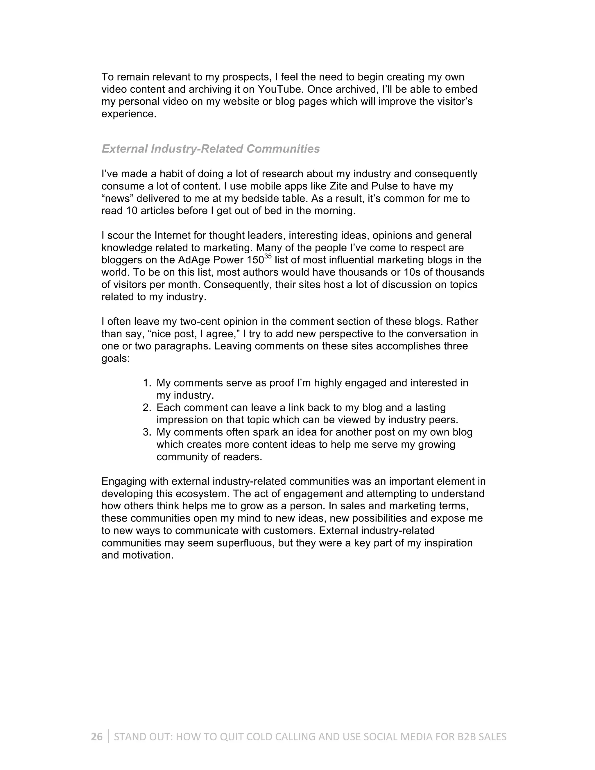 To remain relevant to my prospects, I feel the need to begin creating my own
   video content and archiving it on YouTube. Once archived, I’ll be able to embed
   my personal video on my website or blog pages which will improve the visitor’s
   experience.


   External Industry-Related Communities

   I’ve made a habit of doing a lot of research about my industry and consequently
   consume a lot of content. I use mobile apps like Zite and Pulse to have my
   “news” delivered to me at my bedside table. As a result, it’s common for me to
   read 10 articles before I get out of bed in the morning.

   I scour the Internet for thought leaders, interesting ideas, opinions and general
   knowledge related to marketing. Many of the people I’ve come to respect are
   bloggers on the AdAge Power 15035 list of most influential marketing blogs in the
   world. To be on this list, most authors would have thousands or 10s of thousands
   of visitors per month. Consequently, their sites host a lot of discussion on topics
   related to my industry.

   I often leave my two-cent opinion in the comment section of these blogs. Rather
   than say, “nice post, I agree,” I try to add new perspective to the conversation in
   one or two paragraphs. Leaving comments on these sites accomplishes three
   goals:

              1. My comments serve as proof I’m highly engaged and interested in
                 my industry.
              2. Each comment can leave a link back to my blog and a lasting
                 impression on that topic which can be viewed by industry peers.
              3. My comments often spark an idea for another post on my own blog
                 which creates more content ideas to help me serve my growing
                 community of readers.

   Engaging with external industry-related communities was an important element in
   developing this ecosystem. The act of engagement and attempting to understand
   how others think helps me to grow as a person. In sales and marketing terms,
   these communities open my mind to new ideas, new possibilities and expose me
   to new ways to communicate with customers. External industry-related
   communities may seem superfluous, but they were a key part of my inspiration
   and motivation.




26	
   STAND	
  OUT:	
  HOW	
  TO	
  QUIT	
  COLD	
  CALLING	
  AND	
  USE	
  SOCIAL	
  MEDIA	
  FOR	
  B2B	
  SALES	
  
 