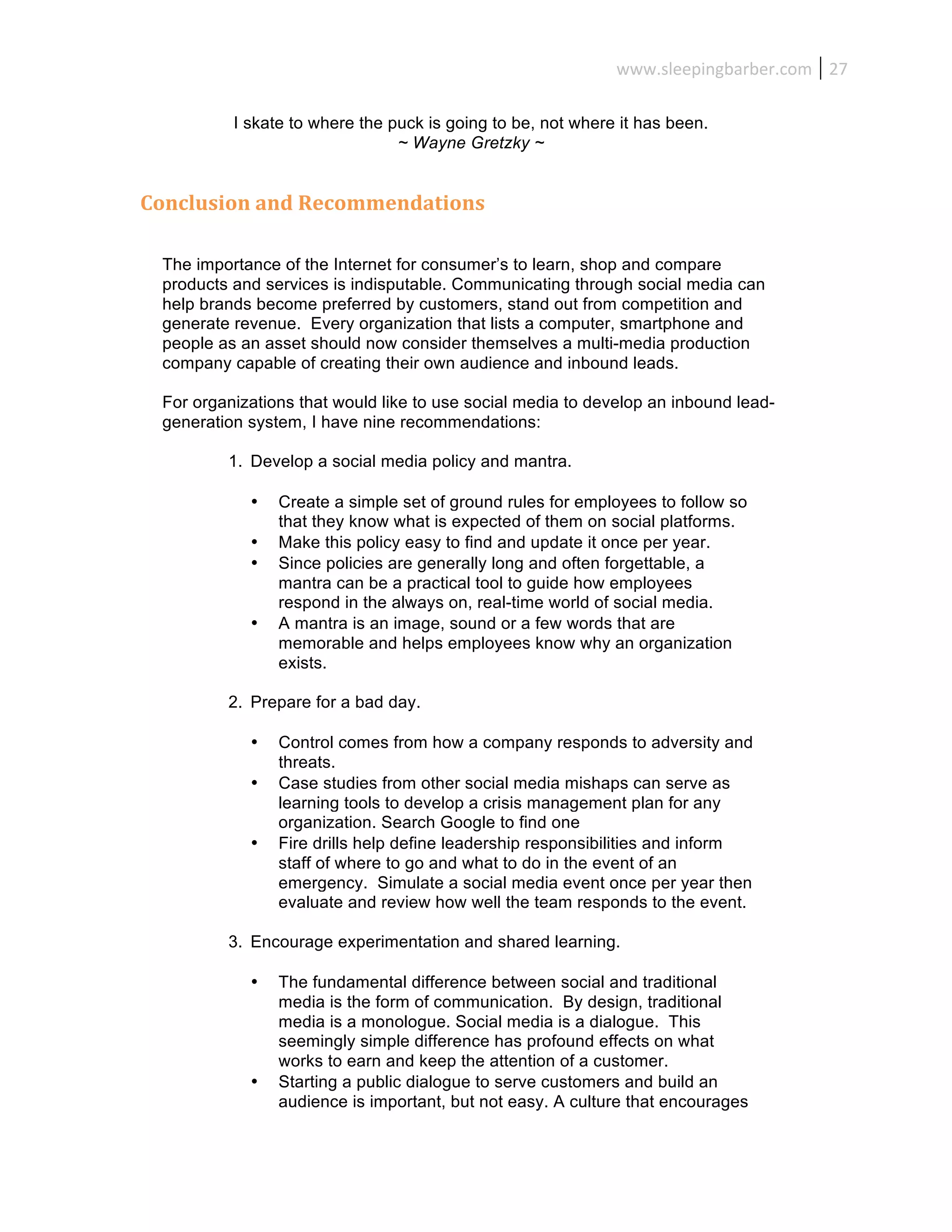 www.sleepingbarber.com	
   27	
  

           I skate to where the puck is going to be, not where it has been.
                                 ~ Wayne Gretzky ~


Conclusion	
  and	
  Recommendations	
  

  The importance of the Internet for consumer’s to learn, shop and compare
  products and services is indisputable. Communicating through social media can
  help brands become preferred by customers, stand out from competition and
  generate revenue. Every organization that lists a computer, smartphone and
  people as an asset should now consider themselves a multi-media production
  company capable of creating their own audience and inbound leads.

  For organizations that would like to use social media to develop an inbound lead-
  generation system, I have nine recommendations:

          1. Develop a social media policy and mantra.

             •   Create a simple set of ground rules for employees to follow so
                 that they know what is expected of them on social platforms.
             •   Make this policy easy to find and update it once per year.
             •   Since policies are generally long and often forgettable, a
                 mantra can be a practical tool to guide how employees
                 respond in the always on, real-time world of social media.
             •   A mantra is an image, sound or a few words that are
                 memorable and helps employees know why an organization
                 exists.

          2. Prepare for a bad day.

             •   Control comes from how a company responds to adversity and
                 threats.
             •   Case studies from other social media mishaps can serve as
                 learning tools to develop a crisis management plan for any
                 organization. Search Google to find one
             •   Fire drills help define leadership responsibilities and inform
                 staff of where to go and what to do in the event of an
                 emergency. Simulate a social media event once per year then
                 evaluate and review how well the team responds to the event.

          3. Encourage experimentation and shared learning.

             •   The fundamental difference between social and traditional
                 media is the form of communication. By design, traditional
                 media is a monologue. Social media is a dialogue. This
                 seemingly simple difference has profound effects on what
                 works to earn and keep the attention of a customer.
             •   Starting a public dialogue to serve customers and build an
                 audience is important, but not easy. A culture that encourages
 