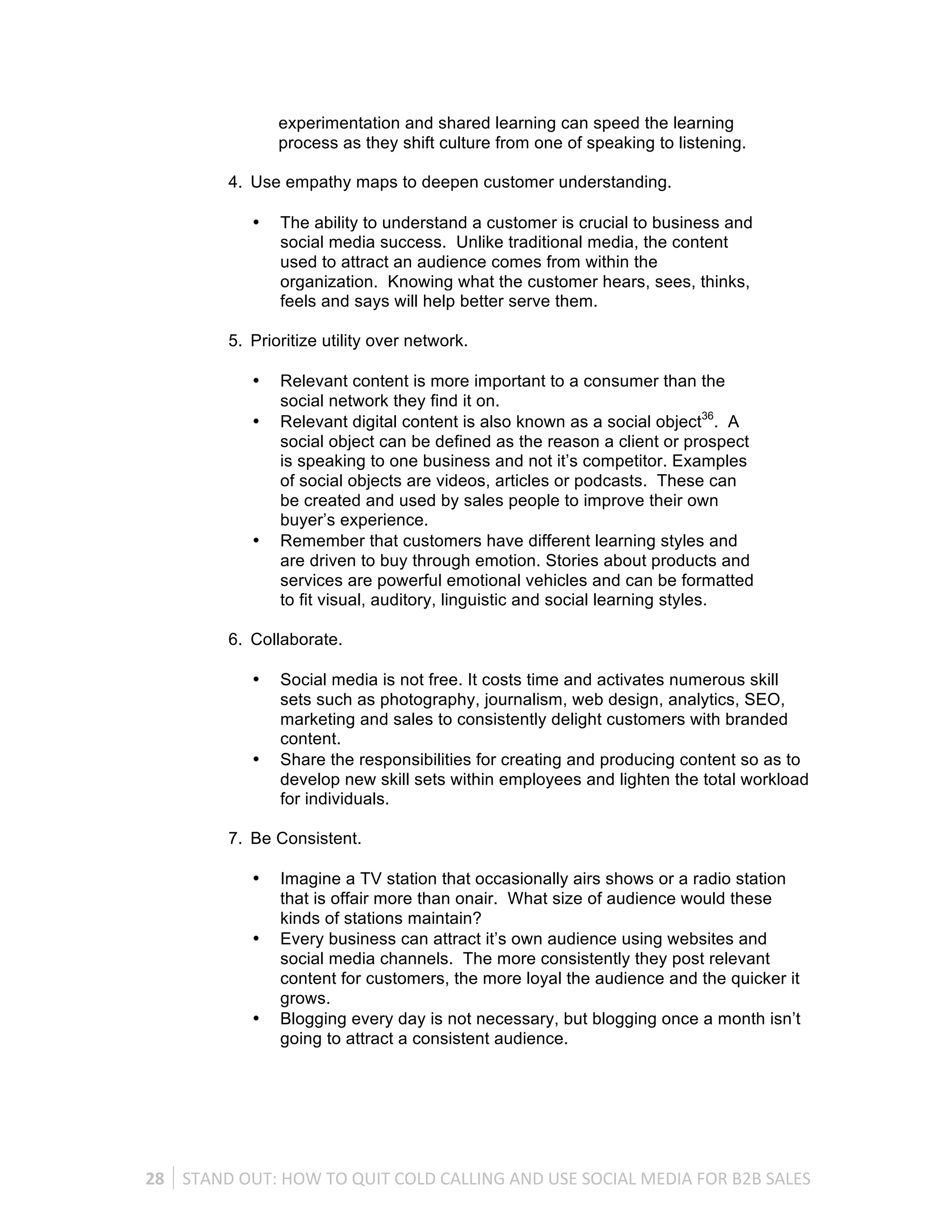 experimentation and shared learning can speed the learning
                       process as they shift culture from one of speaking to listening.

              4. Use empathy maps to deepen customer understanding.

                   •    The ability to understand a customer is crucial to business and
                        social media success. Unlike traditional media, the content
                        used to attract an audience comes from within the
                        organization. Knowing what the customer hears, sees, thinks,
                        feels and says will help better serve them.

              5. Prioritize utility over network.

                   •    Relevant content is more important to a consumer than the
                        social network they find it on.
                   •    Relevant digital content is also known as a social object36. A
                        social object can be defined as the reason a client or prospect
                        is speaking to one business and not it’s competitor. Examples
                        of social objects are videos, articles or podcasts. These can
                        be created and used by sales people to improve their own
                        buyer’s experience.
                   •    Remember that customers have different learning styles and
                        are driven to buy through emotion. Stories about products and
                        services are powerful emotional vehicles and can be formatted
                        to fit visual, auditory, linguistic and social learning styles.

              6. Collaborate.

                   •    Social media is not free. It costs time and activates numerous skill
                        sets such as photography, journalism, web design, analytics, SEO,
                        marketing and sales to consistently delight customers with branded
                        content.
                   •    Share the responsibilities for creating and producing content so as to
                        develop new skill sets within employees and lighten the total workload
                        for individuals.

              7. Be Consistent.

                   •    Imagine a TV station that occasionally airs shows or a radio station
                        that is offair more than onair. What size of audience would these
                        kinds of stations maintain?
                   •    Every business can attract it’s own audience using websites and
                        social media channels. The more consistently they post relevant
                        content for customers, the more loyal the audience and the quicker it
                        grows.
                   •    Blogging every day is not necessary, but blogging once a month isn’t
                        going to attract a consistent audience.




28	
   STAND	
  OUT:	
  HOW	
  TO	
  QUIT	
  COLD	
  CALLING	
  AND	
  USE	
  SOCIAL	
  MEDIA	
  FOR	
  B2B	
  SALES	
  
 