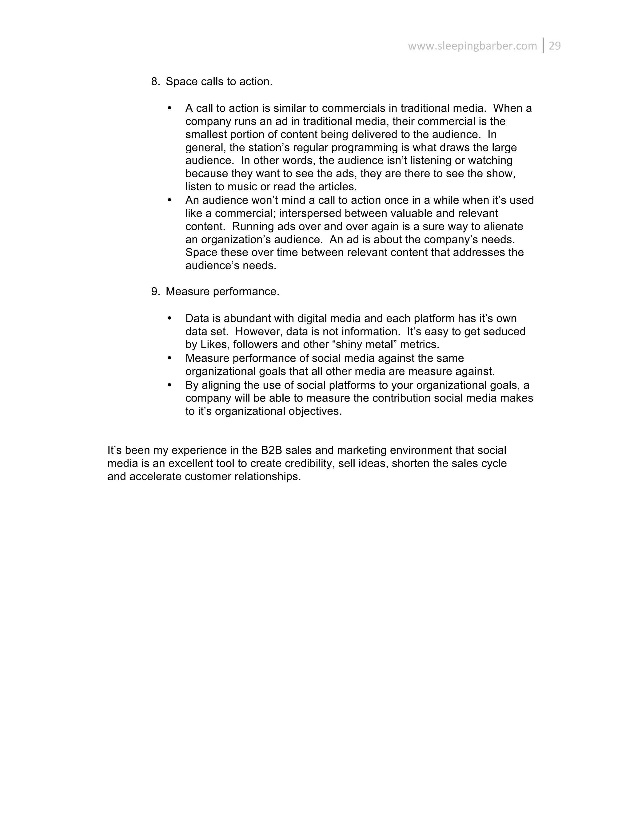 www.sleepingbarber.com	
   29	
  

         8. Space calls to action.

            •   A call to action is similar to commercials in traditional media. When a
                company runs an ad in traditional media, their commercial is the
                smallest portion of content being delivered to the audience. In
                general, the station’s regular programming is what draws the large
                audience. In other words, the audience isn’t listening or watching
                because they want to see the ads, they are there to see the show,
                listen to music or read the articles.
            •   An audience won’t mind a call to action once in a while when it’s used
                like a commercial; interspersed between valuable and relevant
                content. Running ads over and over again is a sure way to alienate
                an organization’s audience. An ad is about the company’s needs.
                Space these over time between relevant content that addresses the
                audience’s needs.

         9. Measure performance.

            •   Data is abundant with digital media and each platform has it’s own
                data set. However, data is not information. It’s easy to get seduced
                by Likes, followers and other “shiny metal” metrics.
            •   Measure performance of social media against the same
                organizational goals that all other media are measure against.
            •   By aligning the use of social platforms to your organizational goals, a
                company will be able to measure the contribution social media makes
                to it’s organizational objectives.


It’s been my experience in the B2B sales and marketing environment that social
media is an excellent tool to create credibility, sell ideas, shorten the sales cycle
and accelerate customer relationships.
 