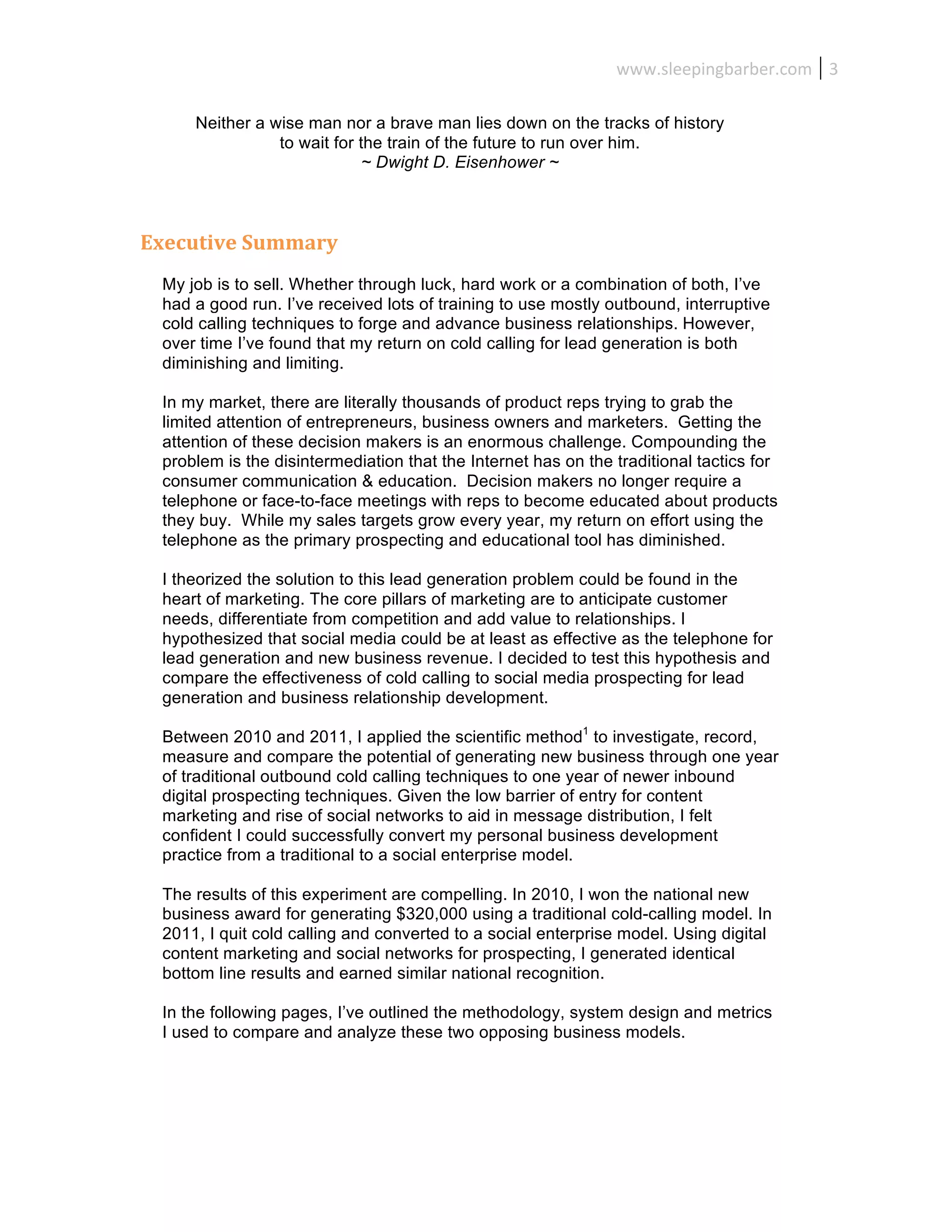 www.sleepingbarber.com	
   3	
  

      Neither a wise man nor a brave man lies down on the tracks of history
                 to wait for the train of the future to run over him.
                              ~ Dwight D. Eisenhower ~



Executive	
  Summary	
  
  My job is to sell. Whether through luck, hard work or a combination of both, I’ve
  had a good run. I’ve received lots of training to use mostly outbound, interruptive
  cold calling techniques to forge and advance business relationships. However,
  over time I’ve found that my return on cold calling for lead generation is both
  diminishing and limiting.

  In my market, there are literally thousands of product reps trying to grab the
  limited attention of entrepreneurs, business owners and marketers. Getting the
  attention of these decision makers is an enormous challenge. Compounding the
  problem is the disintermediation that the Internet has on the traditional tactics for
  consumer communication & education. Decision makers no longer require a
  telephone or face-to-face meetings with reps to become educated about products
  they buy. While my sales targets grow every year, my return on effort using the
  telephone as the primary prospecting and educational tool has diminished.

  I theorized the solution to this lead generation problem could be found in the
  heart of marketing. The core pillars of marketing are to anticipate customer
  needs, differentiate from competition and add value to relationships. I
  hypothesized that social media could be at least as effective as the telephone for
  lead generation and new business revenue. I decided to test this hypothesis and
  compare the effectiveness of cold calling to social media prospecting for lead
  generation and business relationship development.

  Between 2010 and 2011, I applied the scientific method1 to investigate, record,
  measure and compare the potential of generating new business through one year
  of traditional outbound cold calling techniques to one year of newer inbound
  digital prospecting techniques. Given the low barrier of entry for content
  marketing and rise of social networks to aid in message distribution, I felt
  confident I could successfully convert my personal business development
  practice from a traditional to a social enterprise model.

  The results of this experiment are compelling. In 2010, I won the national new
  business award for generating $320,000 using a traditional cold-calling model. In
  2011, I quit cold calling and converted to a social enterprise model. Using digital
  content marketing and social networks for prospecting, I generated identical
  bottom line results and earned similar national recognition.

  In the following pages, I’ve outlined the methodology, system design and metrics
  I used to compare and analyze these two opposing business models.
 