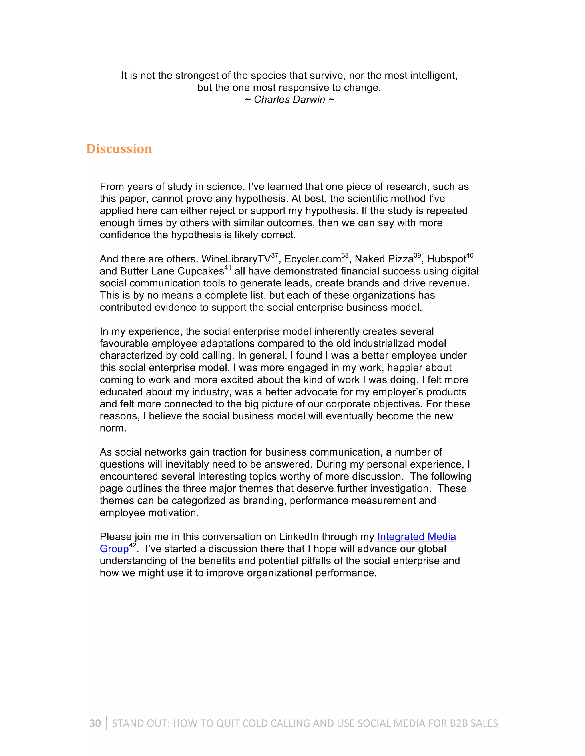 It is not the strongest of the species that survive, nor the most intelligent,
                            but the one most responsive to change.
                                      ~ Charles Darwin ~



Discussion	
  

   From years of study in science, I’ve learned that one piece of research, such as
   this paper, cannot prove any hypothesis. At best, the scientific method I’ve
   applied here can either reject or support my hypothesis. If the study is repeated
   enough times by others with similar outcomes, then we can say with more
   confidence the hypothesis is likely correct.

   And there are others. WineLibraryTV37, Ecycler.com38, Naked Pizza39, Hubspot40
   and Butter Lane Cupcakes41 all have demonstrated financial success using digital
   social communication tools to generate leads, create brands and drive revenue.
   This is by no means a complete list, but each of these organizations has
   contributed evidence to support the social enterprise business model.

   In my experience, the social enterprise model inherently creates several
   favourable employee adaptations compared to the old industrialized model
   characterized by cold calling. In general, I found I was a better employee under
   this social enterprise model. I was more engaged in my work, happier about
   coming to work and more excited about the kind of work I was doing. I felt more
   educated about my industry, was a better advocate for my employer’s products
   and felt more connected to the big picture of our corporate objectives. For these
   reasons, I believe the social business model will eventually become the new
   norm.

   As social networks gain traction for business communication, a number of
   questions will inevitably need to be answered. During my personal experience, I
   encountered several interesting topics worthy of more discussion. The following
   page outlines the three major themes that deserve further investigation. These
   themes can be categorized as branding, performance measurement and
   employee motivation.

   Please join me in this conversation on LinkedIn through my Integrated Media
   Group42. I’ve started a discussion there that I hope will advance our global
   understanding of the benefits and potential pitfalls of the social enterprise and
   how we might use it to improve organizational performance.




30	
   STAND	
  OUT:	
  HOW	
  TO	
  QUIT	
  COLD	
  CALLING	
  AND	
  USE	
  SOCIAL	
  MEDIA	
  FOR	
  B2B	
  SALES	
  
 