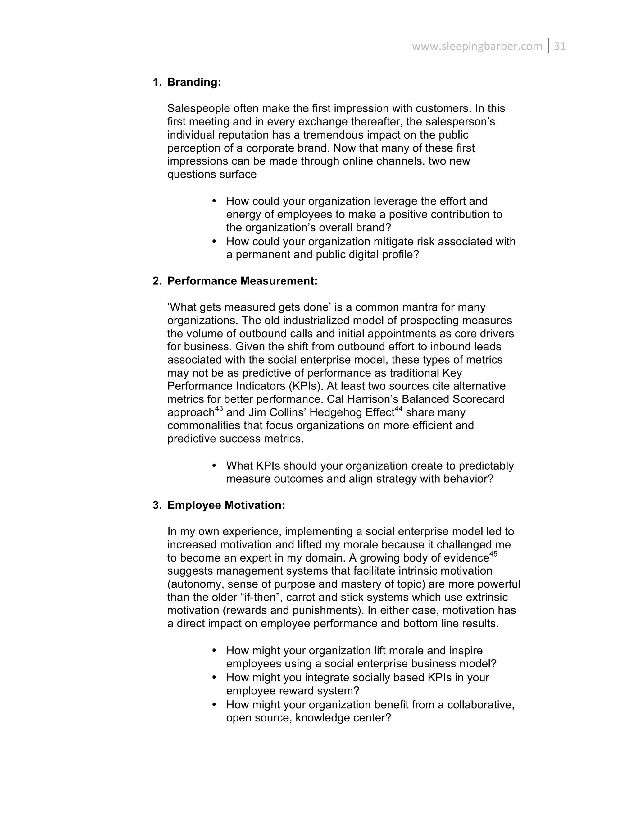 www.sleepingbarber.com	
   31	
  

1. Branding:

  Salespeople often make the first impression with customers. In this
  first meeting and in every exchange thereafter, the salesperson’s
  individual reputation has a tremendous impact on the public
  perception of a corporate brand. Now that many of these first
  impressions can be made through online channels, two new
  questions surface

          • How could your organization leverage the effort and
            energy of employees to make a positive contribution to
            the organization’s overall brand?
          • How could your organization mitigate risk associated with
            a permanent and public digital profile?

2. Performance Measurement:

  ‘What gets measured gets done’ is a common mantra for many
  organizations. The old industrialized model of prospecting measures
  the volume of outbound calls and initial appointments as core drivers
  for business. Given the shift from outbound effort to inbound leads
  associated with the social enterprise model, these types of metrics
  may not be as predictive of performance as traditional Key
  Performance Indicators (KPIs). At least two sources cite alternative
  metrics for better performance. Cal Harrison’s Balanced Scorecard
  approach43 and Jim Collins’ Hedgehog Effect44 share many
  commonalities that focus organizations on more efficient and
  predictive success metrics.

          • What KPIs should your organization create to predictably
            measure outcomes and align strategy with behavior?

3. Employee Motivation:

  In my own experience, implementing a social enterprise model led to
  increased motivation and lifted my morale because it challenged me
  to become an expert in my domain. A growing body of evidence45
  suggests management systems that facilitate intrinsic motivation
  (autonomy, sense of purpose and mastery of topic) are more powerful
  than the older “if-then”, carrot and stick systems which use extrinsic
  motivation (rewards and punishments). In either case, motivation has
  a direct impact on employee performance and bottom line results.

          • How might your organization lift morale and inspire
            employees using a social enterprise business model?
          • How might you integrate socially based KPIs in your
            employee reward system?
          • How might your organization benefit from a collaborative,
            open source, knowledge center?
 