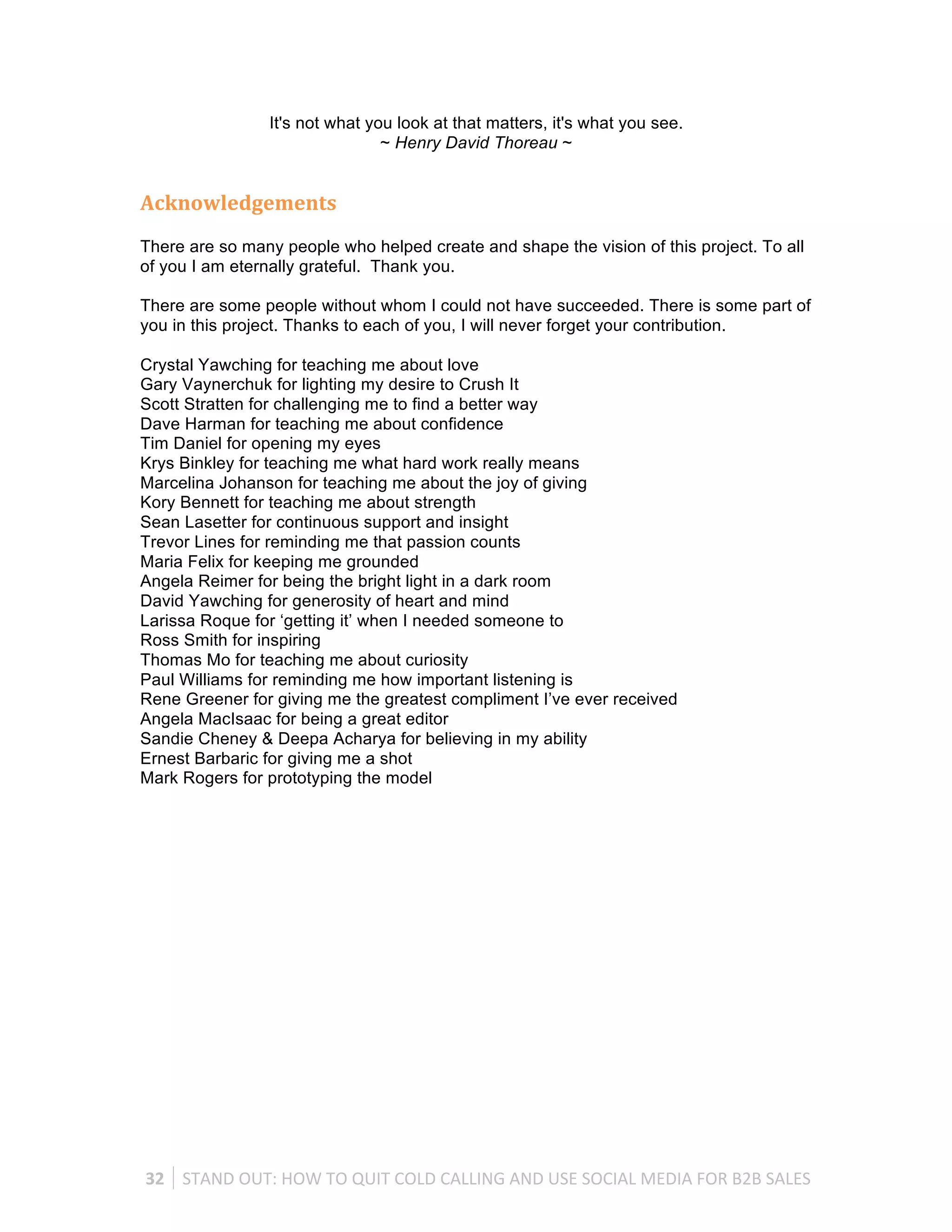 It's not what you look at that matters, it's what you see.
                                      ~ Henry David Thoreau ~


Acknowledgements
There are so many people who helped create and shape the vision of this project. To all
of you I am eternally grateful. Thank you.

There are some people without whom I could not have succeeded. There is some part of
you in this project. Thanks to each of you, I will never forget your contribution.

Crystal Yawching for teaching me about love
Gary Vaynerchuk for lighting my desire to Crush It
Scott Stratten for challenging me to find a better way
Dave Harman for teaching me about confidence
Tim Daniel for opening my eyes
Krys Binkley for teaching me what hard work really means
Marcelina Johanson for teaching me about the joy of giving
Kory Bennett for teaching me about strength
Sean Lasetter for continuous support and insight
Trevor Lines for reminding me that passion counts
Maria Felix for keeping me grounded
Angela Reimer for being the bright light in a dark room
David Yawching for generosity of heart and mind
Larissa Roque for ‘getting it’ when I needed someone to
Ross Smith for inspiring
Thomas Mo for teaching me about curiosity
Paul Williams for reminding me how important listening is
Rene Greener for giving me the greatest compliment I’ve ever received
Angela MacIsaac for being a great editor
Sandie Cheney & Deepa Acharya for believing in my ability
Ernest Barbaric for giving me a shot
Mark Rogers for prototyping the model




32	
   STAND	
  OUT:	
  HOW	
  TO	
  QUIT	
  COLD	
  CALLING	
  AND	
  USE	
  SOCIAL	
  MEDIA	
  FOR	
  B2B	
  SALES	
  
 