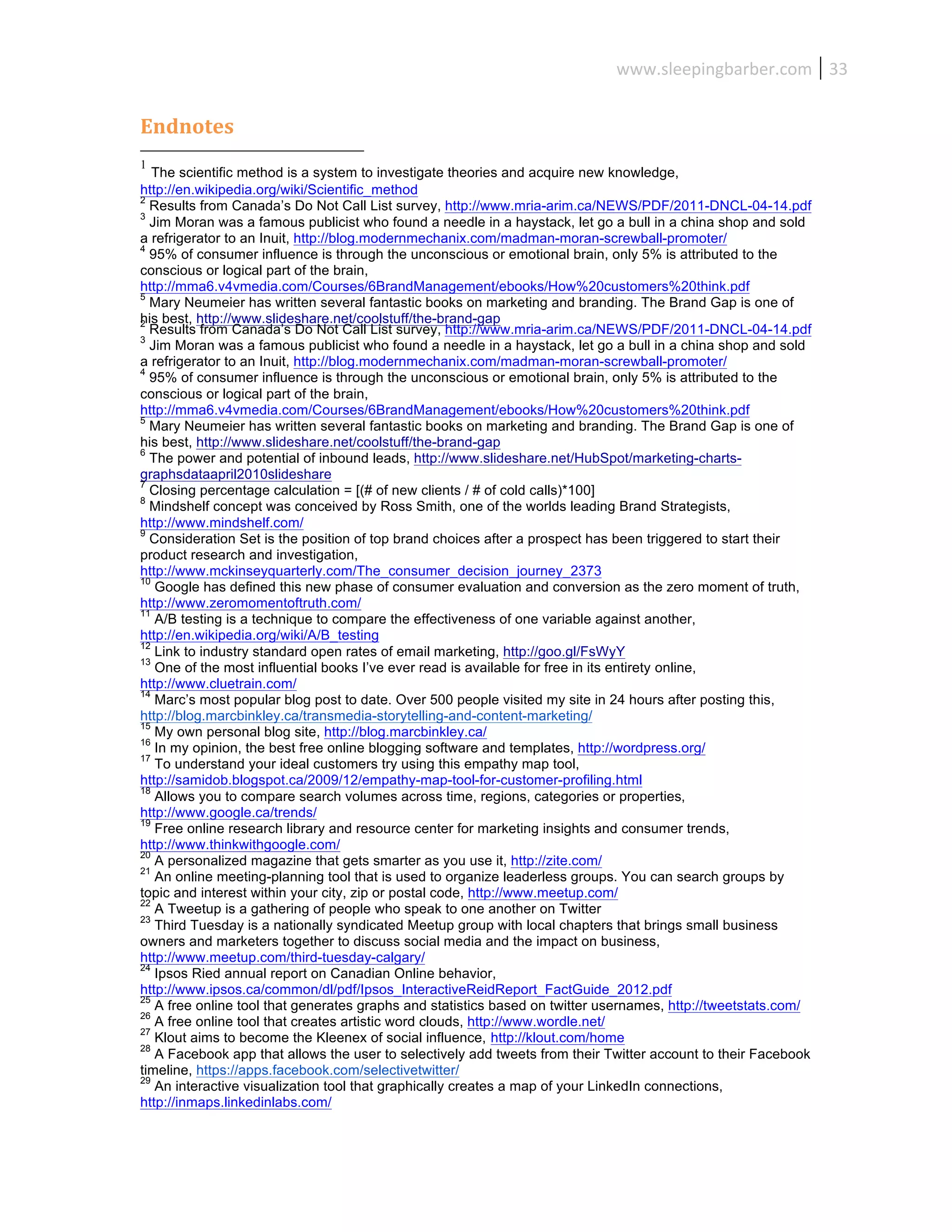 www.sleepingbarber.com	
   33	
  


Endnotes	
  
1
   The scientific method is a system to investigate theories and acquire new knowledge,
http://en.wikipedia.org/wiki/Scientific_method
2
  Results from Canada’s Do Not Call List survey, http://www.mria-arim.ca/NEWS/PDF/2011-DNCL-04-14.pdf
3
  Jim Moran was a famous publicist who found a needle in a haystack, let go a bull in a china shop and sold
a refrigerator to an Inuit, http://blog.modernmechanix.com/madman-moran-screwball-promoter/
4
  95% of consumer influence is through the unconscious or emotional brain, only 5% is attributed to the
conscious or logical part of the brain,
http://mma6.v4vmedia.com/Courses/6BrandManagement/ebooks/How%20customers%20think.pdf
5
  Mary Neumeier has written several fantastic books on marketing and branding. The Brand Gap is one of
his best, http://www.slideshare.net/coolstuff/the-brand-gap
2
  Results from Canada’s Do Not Call List survey, http://www.mria-arim.ca/NEWS/PDF/2011-DNCL-04-14.pdf
3
  Jim Moran was a famous publicist who found a needle in a haystack, let go a bull in a china shop and sold
a refrigerator to an Inuit, http://blog.modernmechanix.com/madman-moran-screwball-promoter/
4
  95% of consumer influence is through the unconscious or emotional brain, only 5% is attributed to the
conscious or logical part of the brain,
http://mma6.v4vmedia.com/Courses/6BrandManagement/ebooks/How%20customers%20think.pdf
5
  Mary Neumeier has written several fantastic books on marketing and branding. The Brand Gap is one of
his best, http://www.slideshare.net/coolstuff/the-brand-gap
6
  The power and potential of inbound leads, http://www.slideshare.net/HubSpot/marketing-charts-
graphsdataapril2010slideshare
7
  Closing percentage calculation = [(# of new clients / # of cold calls)*100]
8
  Mindshelf concept was conceived by Ross Smith, one of the worlds leading Brand Strategists,
http://www.mindshelf.com/
9
  Consideration Set is the position of top brand choices after a prospect has been triggered to start their
product research and investigation,
http://www.mckinseyquarterly.com/The_consumer_decision_journey_2373
10
   Google has defined this new phase of consumer evaluation and conversion as the zero moment of truth,
http://www.zeromomentoftruth.com/
11
   A/B testing is a technique to compare the effectiveness of one variable against another,
http://en.wikipedia.org/wiki/A/B_testing
12
   Link to industry standard open rates of email marketing, http://goo.gl/FsWyY
13
   One of the most influential books I’ve ever read is available for free in its entirety online,
http://www.cluetrain.com/
14
   Marc’s most popular blog post to date. Over 500 people visited my site in 24 hours after posting this,
http://blog.marcbinkley.ca/transmedia-storytelling-and-content-marketing/
15
   My own personal blog site, http://blog.marcbinkley.ca/
16
   In my opinion, the best free online blogging software and templates, http://wordpress.org/
17
   To understand your ideal customers try using this empathy map tool,
http://samidob.blogspot.ca/2009/12/empathy-map-tool-for-customer-profiling.html
18
   Allows you to compare search volumes across time, regions, categories or properties,
http://www.google.ca/trends/
19
   Free online research library and resource center for marketing insights and consumer trends,
http://www.thinkwithgoogle.com/
20
   A personalized magazine that gets smarter as you use it, http://zite.com/
21
   An online meeting-planning tool that is used to organize leaderless groups. You can search groups by
topic and interest within your city, zip or postal code, http://www.meetup.com/
22
   A Tweetup is a gathering of people who speak to one another on Twitter
23
   Third Tuesday is a nationally syndicated Meetup group with local chapters that brings small business
owners and marketers together to discuss social media and the impact on business,
http://www.meetup.com/third-tuesday-calgary/
24
   Ipsos Ried annual report on Canadian Online behavior,
http://www.ipsos.ca/common/dl/pdf/Ipsos_InteractiveReidReport_FactGuide_2012.pdf
25
   A free online tool that generates graphs and statistics based on twitter usernames, http://tweetstats.com/
26
   A free online tool that creates artistic word clouds, http://www.wordle.net/
27
   Klout aims to become the Kleenex of social influence, http://klout.com/home
28
   A Facebook app that allows the user to selectively add tweets from their Twitter account to their Facebook
timeline, https://apps.facebook.com/selectivetwitter/
29
   An interactive visualization tool that graphically creates a map of your LinkedIn connections,
http://inmaps.linkedinlabs.com/
 