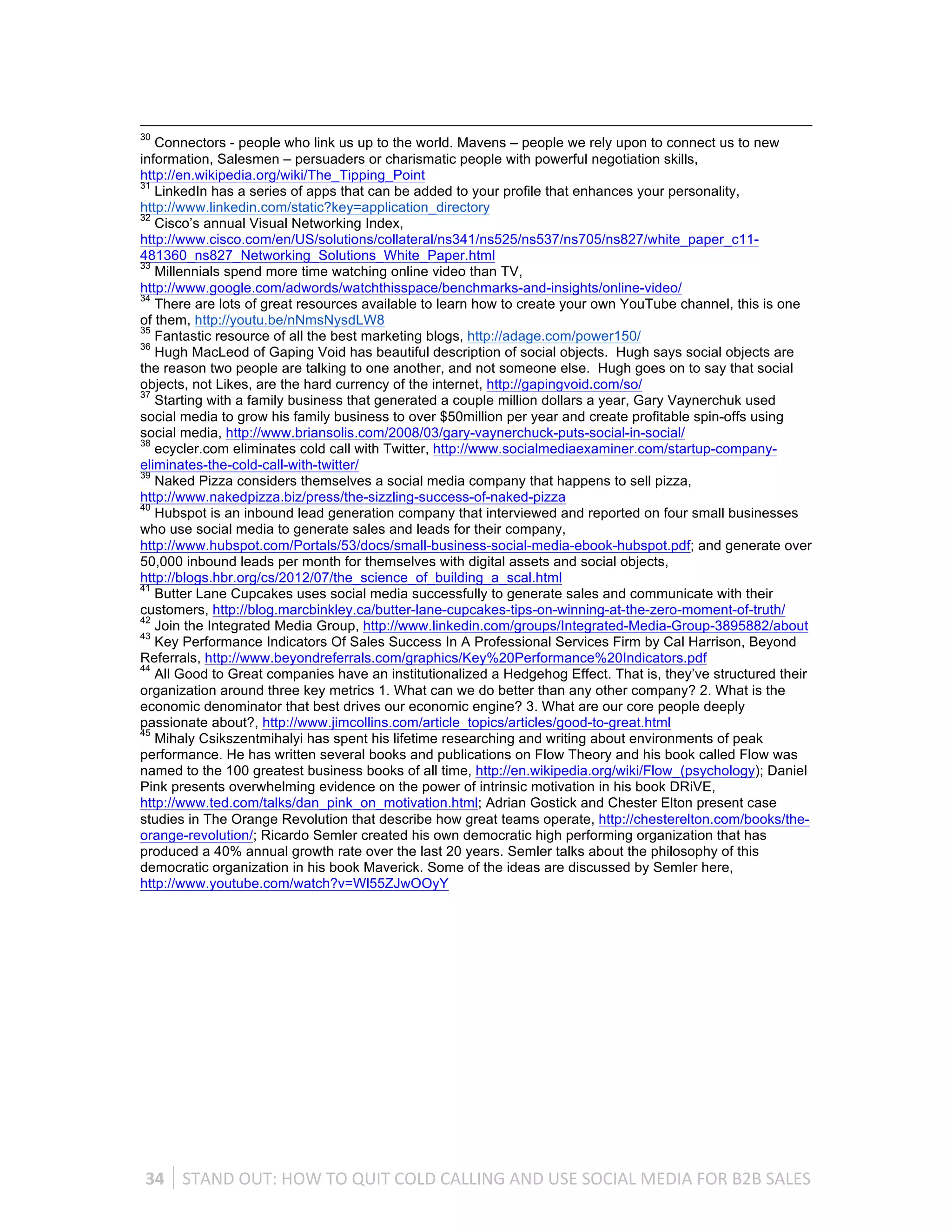 30
   Connectors - people who link us up to the world. Mavens – people we rely upon to connect us to new
information, Salesmen – persuaders or charismatic people with powerful negotiation skills,
http://en.wikipedia.org/wiki/The_Tipping_Point
31
   LinkedIn has a series of apps that can be added to your profile that enhances your personality,
http://www.linkedin.com/static?key=application_directory
32
   Cisco’s annual Visual Networking Index,
http://www.cisco.com/en/US/solutions/collateral/ns341/ns525/ns537/ns705/ns827/white_paper_c11-
481360_ns827_Networking_Solutions_White_Paper.html
33
   Millennials spend more time watching online video than TV,
http://www.google.com/adwords/watchthisspace/benchmarks-and-insights/online-video/
34
   There are lots of great resources available to learn how to create your own YouTube channel, this is one
of them, http://youtu.be/nNmsNysdLW8
35
   Fantastic resource of all the best marketing blogs, http://adage.com/power150/
36
   Hugh MacLeod of Gaping Void has beautiful description of social objects. Hugh says social objects are
the reason two people are talking to one another, and not someone else. Hugh goes on to say that social
objects, not Likes, are the hard currency of the internet, http://gapingvoid.com/so/
37
   Starting with a family business that generated a couple million dollars a year, Gary Vaynerchuk used
social media to grow his family business to over $50million per year and create profitable spin-offs using
social media, http://www.briansolis.com/2008/03/gary-vaynerchuck-puts-social-in-social/
38
   ecycler.com eliminates cold call with Twitter, http://www.socialmediaexaminer.com/startup-company-
eliminates-the-cold-call-with-twitter/
39
   Naked Pizza considers themselves a social media company that happens to sell pizza,
http://www.nakedpizza.biz/press/the-sizzling-success-of-naked-pizza
40
   Hubspot is an inbound lead generation company that interviewed and reported on four small businesses
who use social media to generate sales and leads for their company,
http://www.hubspot.com/Portals/53/docs/small-business-social-media-ebook-hubspot.pdf; and generate over
50,000 inbound leads per month for themselves with digital assets and social objects,
http://blogs.hbr.org/cs/2012/07/the_science_of_building_a_scal.html
41
   Butter Lane Cupcakes uses social media successfully to generate sales and communicate with their
customers, http://blog.marcbinkley.ca/butter-lane-cupcakes-tips-on-winning-at-the-zero-moment-of-truth/
42
   Join the Integrated Media Group, http://www.linkedin.com/groups/Integrated-Media-Group-3895882/about
43
   Key Performance Indicators Of Sales Success In A Professional Services Firm by Cal Harrison, Beyond
Referrals, http://www.beyondreferrals.com/graphics/Key%20Performance%20Indicators.pdf
44
   All Good to Great companies have an institutionalized a Hedgehog Effect. That is, they’ve structured their
organization around three key metrics 1. What can we do better than any other company? 2. What is the
economic denominator that best drives our economic engine? 3. What are our core people deeply
passionate about?, http://www.jimcollins.com/article_topics/articles/good-to-great.html
45
   Mihaly Csikszentmihalyi has spent his lifetime researching and writing about environments of peak
performance. He has written several books and publications on Flow Theory and his book called Flow was
named to the 100 greatest business books of all time, http://en.wikipedia.org/wiki/Flow_(psychology); Daniel
Pink presents overwhelming evidence on the power of intrinsic motivation in his book DRiVE,
http://www.ted.com/talks/dan_pink_on_motivation.html; Adrian Gostick and Chester Elton present case
studies in The Orange Revolution that describe how great teams operate, http://chesterelton.com/books/the-
orange-revolution/; Ricardo Semler created his own democratic high performing organization that has
produced a 40% annual growth rate over the last 20 years. Semler talks about the philosophy of this
democratic organization in his book Maverick. Some of the ideas are discussed by Semler here,
http://www.youtube.com/watch?v=Wl55ZJwOOyY




 34	
   STAND	
  OUT:	
  HOW	
  TO	
  QUIT	
  COLD	
  CALLING	
  AND	
  USE	
  SOCIAL	
  MEDIA	
  FOR	
  B2B	
  SALES	
  
 
