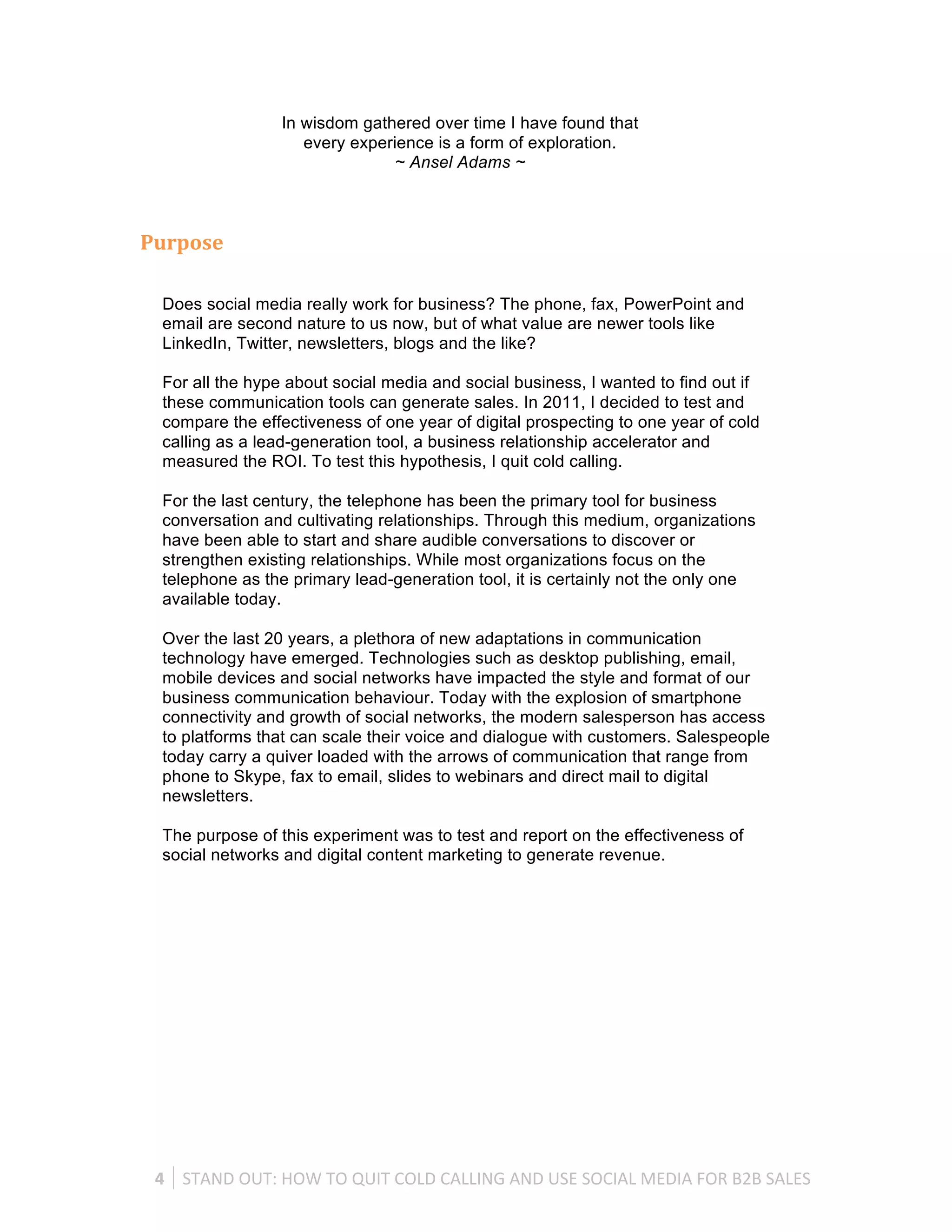 In wisdom gathered over time I have found that
                          every experience is a form of exploration.
                                     ~ Ansel Adams ~



Purpose	
  

  Does social media really work for business? The phone, fax, PowerPoint and
  email are second nature to us now, but of what value are newer tools like
  LinkedIn, Twitter, newsletters, blogs and the like?

  For all the hype about social media and social business, I wanted to find out if
  these communication tools can generate sales. In 2011, I decided to test and
  compare the effectiveness of one year of digital prospecting to one year of cold
  calling as a lead-generation tool, a business relationship accelerator and
  measured the ROI. To test this hypothesis, I quit cold calling.

  For the last century, the telephone has been the primary tool for business
  conversation and cultivating relationships. Through this medium, organizations
  have been able to start and share audible conversations to discover or
  strengthen existing relationships. While most organizations focus on the
  telephone as the primary lead-generation tool, it is certainly not the only one
  available today.

  Over the last 20 years, a plethora of new adaptations in communication
  technology have emerged. Technologies such as desktop publishing, email,
  mobile devices and social networks have impacted the style and format of our
  business communication behaviour. Today with the explosion of smartphone
  connectivity and growth of social networks, the modern salesperson has access
  to platforms that can scale their voice and dialogue with customers. Salespeople
  today carry a quiver loaded with the arrows of communication that range from
  phone to Skype, fax to email, slides to webinars and direct mail to digital
  newsletters.

  The purpose of this experiment was to test and report on the effectiveness of
  social networks and digital content marketing to generate revenue.




 4	
   STAND	
  OUT:	
  HOW	
  TO	
  QUIT	
  COLD	
  CALLING	
  AND	
  USE	
  SOCIAL	
  MEDIA	
  FOR	
  B2B	
  SALES	
  
 