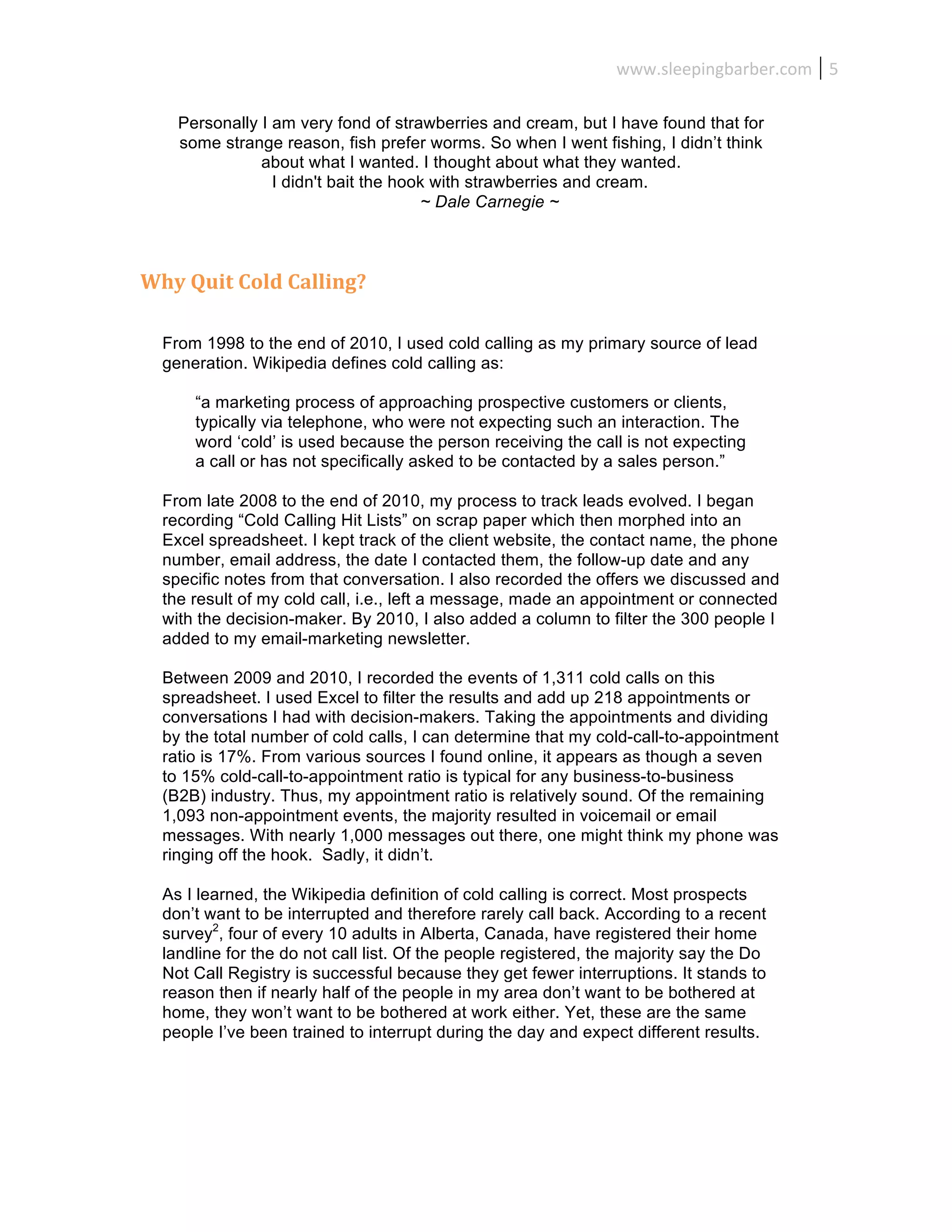 www.sleepingbarber.com	
   5	
  

     Personally I am very fond of strawberries and cream, but I have found that for
     some strange reason, fish prefer worms. So when I went fishing, I didn’t think
                about what I wanted. I thought about what they wanted.
                  I didn't bait the hook with strawberries and cream.
                                       ~ Dale Carnegie ~



Why	
  Quit	
  Cold	
  Calling?	
  

   From 1998 to the end of 2010, I used cold calling as my primary source of lead
   generation. Wikipedia defines cold calling as:

        “a marketing process of approaching prospective customers or clients,
        typically via telephone, who were not expecting such an interaction. The
        word ‘cold’ is used because the person receiving the call is not expecting
        a call or has not specifically asked to be contacted by a sales person.”

   From late 2008 to the end of 2010, my process to track leads evolved. I began
   recording “Cold Calling Hit Lists” on scrap paper which then morphed into an
   Excel spreadsheet. I kept track of the client website, the contact name, the phone
   number, email address, the date I contacted them, the follow-up date and any
   specific notes from that conversation. I also recorded the offers we discussed and
   the result of my cold call, i.e., left a message, made an appointment or connected
   with the decision-maker. By 2010, I also added a column to filter the 300 people I
   added to my email-marketing newsletter.

   Between 2009 and 2010, I recorded the events of 1,311 cold calls on this
   spreadsheet. I used Excel to filter the results and add up 218 appointments or
   conversations I had with decision-makers. Taking the appointments and dividing
   by the total number of cold calls, I can determine that my cold-call-to-appointment
   ratio is 17%. From various sources I found online, it appears as though a seven
   to 15% cold-call-to-appointment ratio is typical for any business-to-business
   (B2B) industry. Thus, my appointment ratio is relatively sound. Of the remaining
   1,093 non-appointment events, the majority resulted in voicemail or email
   messages. With nearly 1,000 messages out there, one might think my phone was
   ringing off the hook. Sadly, it didn’t.

   As I learned, the Wikipedia definition of cold calling is correct. Most prospects
   don’t want to be interrupted and therefore rarely call back. According to a recent
   survey2, four of every 10 adults in Alberta, Canada, have registered their home
   landline for the do not call list. Of the people registered, the majority say the Do
   Not Call Registry is successful because they get fewer interruptions. It stands to
   reason then if nearly half of the people in my area don’t want to be bothered at
   home, they won’t want to be bothered at work either. Yet, these are the same
   people I’ve been trained to interrupt during the day and expect different results.
 
