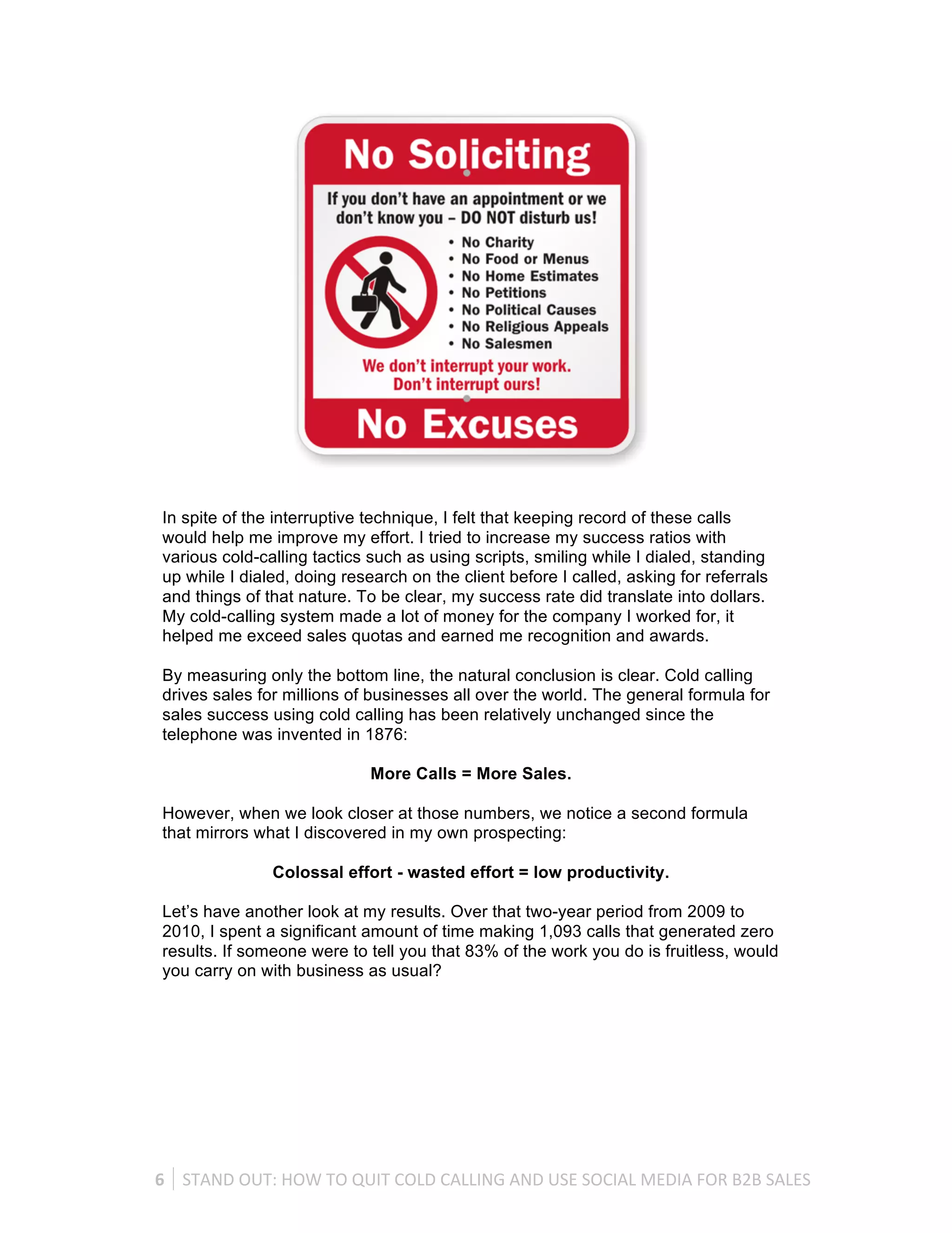 In spite of the interruptive technique, I felt that keeping record of these calls
 would help me improve my effort. I tried to increase my success ratios with
 various cold-calling tactics such as using scripts, smiling while I dialed, standing
 up while I dialed, doing research on the client before I called, asking for referrals
 and things of that nature. To be clear, my success rate did translate into dollars.
 My cold-calling system made a lot of money for the company I worked for, it
 helped me exceed sales quotas and earned me recognition and awards.

 By measuring only the bottom line, the natural conclusion is clear. Cold calling
 drives sales for millions of businesses all over the world. The general formula for
 sales success using cold calling has been relatively unchanged since the
 telephone was invented in 1876:

                                      More Calls = More Sales.

 However, when we look closer at those numbers, we notice a second formula
 that mirrors what I discovered in my own prospecting:

                     Colossal effort - wasted effort = low productivity.

 Let’s have another look at my results. Over that two-year period from 2009 to
 2010, I spent a significant amount of time making 1,093 calls that generated zero
 results. If someone were to tell you that 83% of the work you do is fruitless, would
 you carry on with business as usual?




6	
   STAND	
  OUT:	
  HOW	
  TO	
  QUIT	
  COLD	
  CALLING	
  AND	
  USE	
  SOCIAL	
  MEDIA	
  FOR	
  B2B	
  SALES	
  
 
