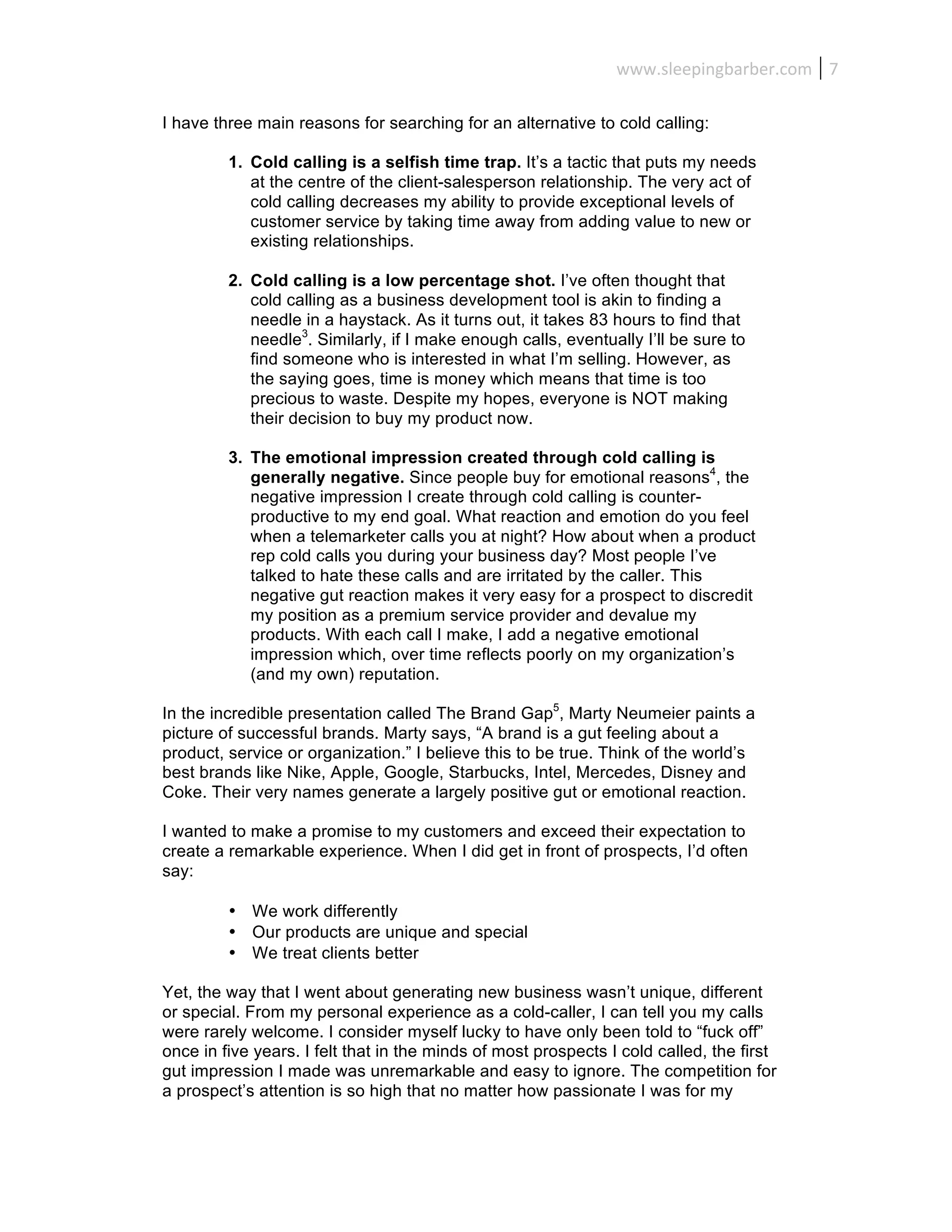 www.sleepingbarber.com	
   7	
  

I have three main reasons for searching for an alternative to cold calling:

         1. Cold calling is a selfish time trap. It’s a tactic that puts my needs
            at the centre of the client-salesperson relationship. The very act of
            cold calling decreases my ability to provide exceptional levels of
            customer service by taking time away from adding value to new or
            existing relationships.

         2. Cold calling is a low percentage shot. I’ve often thought that
            cold calling as a business development tool is akin to finding a
            needle in a haystack. As it turns out, it takes 83 hours to find that
            needle3. Similarly, if I make enough calls, eventually I’ll be sure to
            find someone who is interested in what I’m selling. However, as
            the saying goes, time is money which means that time is too
            precious to waste. Despite my hopes, everyone is NOT making
            their decision to buy my product now.

         3. The emotional impression created through cold calling is
            generally negative. Since people buy for emotional reasons4, the
            negative impression I create through cold calling is counter-
            productive to my end goal. What reaction and emotion do you feel
            when a telemarketer calls you at night? How about when a product
            rep cold calls you during your business day? Most people I’ve
            talked to hate these calls and are irritated by the caller. This
            negative gut reaction makes it very easy for a prospect to discredit
            my position as a premium service provider and devalue my
            products. With each call I make, I add a negative emotional
            impression which, over time reflects poorly on my organization’s
            (and my own) reputation.

In the incredible presentation called The Brand Gap5, Marty Neumeier paints a
picture of successful brands. Marty says, “A brand is a gut feeling about a
product, service or organization.” I believe this to be true. Think of the world’s
best brands like Nike, Apple, Google, Starbucks, Intel, Mercedes, Disney and
Coke. Their very names generate a largely positive gut or emotional reaction.

I wanted to make a promise to my customers and exceed their expectation to
create a remarkable experience. When I did get in front of prospects, I’d often
say:

         • We work differently
         • Our products are unique and special
         • We treat clients better

Yet, the way that I went about generating new business wasn’t unique, different
or special. From my personal experience as a cold-caller, I can tell you my calls
were rarely welcome. I consider myself lucky to have only been told to “fuck off”
once in five years. I felt that in the minds of most prospects I cold called, the first
gut impression I made was unremarkable and easy to ignore. The competition for
a prospect’s attention is so high that no matter how passionate I was for my
 