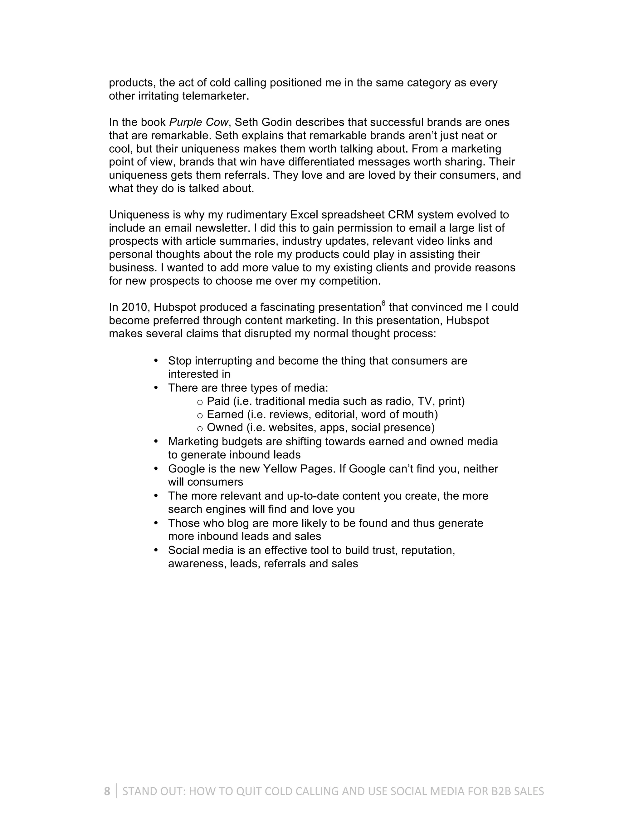 products, the act of cold calling positioned me in the same category as every
 other irritating telemarketer.

 In the book Purple Cow, Seth Godin describes that successful brands are ones
 that are remarkable. Seth explains that remarkable brands aren’t just neat or
 cool, but their uniqueness makes them worth talking about. From a marketing
 point of view, brands that win have differentiated messages worth sharing. Their
 uniqueness gets them referrals. They love and are loved by their consumers, and
 what they do is talked about.

 Uniqueness is why my rudimentary Excel spreadsheet CRM system evolved to
 include an email newsletter. I did this to gain permission to email a large list of
 prospects with article summaries, industry updates, relevant video links and
 personal thoughts about the role my products could play in assisting their
 business. I wanted to add more value to my existing clients and provide reasons
 for new prospects to choose me over my competition.

 In 2010, Hubspot produced a fascinating presentation6 that convinced me I could
 become preferred through content marketing. In this presentation, Hubspot
 makes several claims that disrupted my normal thought process:

             • Stop interrupting and become the thing that consumers are
               interested in
             • There are three types of media:
                      o Paid (i.e. traditional media such as radio, TV, print)
                      o Earned (i.e. reviews, editorial, word of mouth)
                      o Owned (i.e. websites, apps, social presence)
             • Marketing budgets are shifting towards earned and owned media
               to generate inbound leads
             • Google is the new Yellow Pages. If Google can’t find you, neither
               will consumers
             • The more relevant and up-to-date content you create, the more
               search engines will find and love you
             • Those who blog are more likely to be found and thus generate
               more inbound leads and sales
             • Social media is an effective tool to build trust, reputation,
               awareness, leads, referrals and sales




8	
   STAND	
  OUT:	
  HOW	
  TO	
  QUIT	
  COLD	
  CALLING	
  AND	
  USE	
  SOCIAL	
  MEDIA	
  FOR	
  B2B	
  SALES	
  
 
