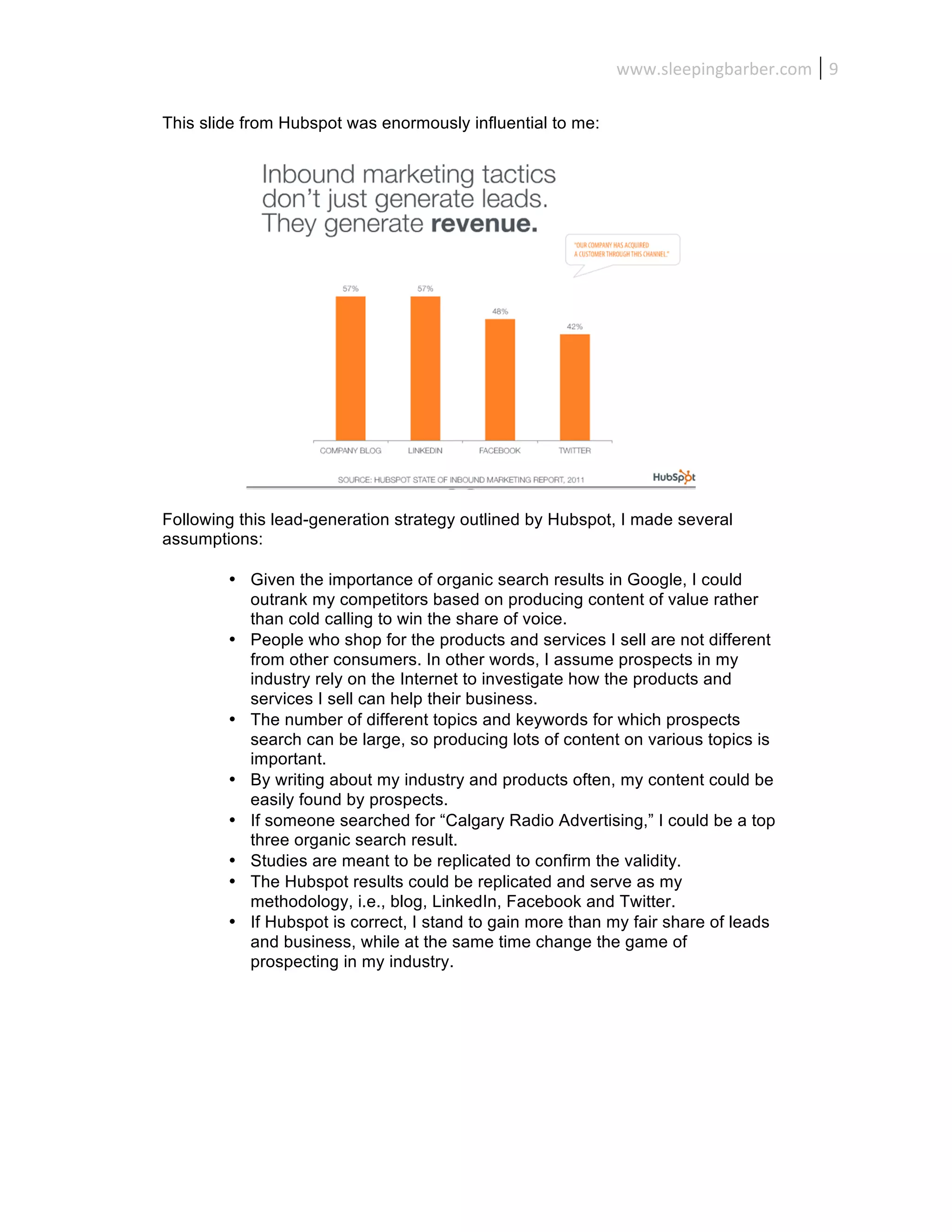www.sleepingbarber.com	
   9	
  

This slide from Hubspot was enormously influential to me:




Following this lead-generation strategy outlined by Hubspot, I made several
assumptions:

        • Given the importance of organic search results in Google, I could
          outrank my competitors based on producing content of value rather
          than cold calling to win the share of voice.
        • People who shop for the products and services I sell are not different
          from other consumers. In other words, I assume prospects in my
          industry rely on the Internet to investigate how the products and
          services I sell can help their business.
        • The number of different topics and keywords for which prospects
          search can be large, so producing lots of content on various topics is
          important.
        • By writing about my industry and products often, my content could be
          easily found by prospects.
        • If someone searched for “Calgary Radio Advertising,” I could be a top
          three organic search result.
        • Studies are meant to be replicated to confirm the validity.
        • The Hubspot results could be replicated and serve as my
          methodology, i.e., blog, LinkedIn, Facebook and Twitter.
        • If Hubspot is correct, I stand to gain more than my fair share of leads
          and business, while at the same time change the game of
          prospecting in my industry.
 