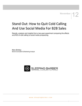  
	
  
                                                                                     November
                                                                                                      12	
  
	
  
Stand	
  Out:	
  How	
  to	
  Quit	
  Cold	
  Calling	
  
And	
  Use	
  Social	
  Media	
  For	
  B2B	
  Sales	
  
Results, analysis and insights from a two-year experiment comparing the effects
and ROI of cold calling to social media prospecting.




Marc Binkley
Brand Consultant & Marketing Analyst

                                                   	
  
                                                   	
  
                                                   	
  
                                                   	
  

                                                                              	
  
	
  
	
  
                                                   	
  
	
  
	
                             	
  



                           w w w . s l e e p i n g b a r b e r . c o m 	
  


                                                                                          	
   	
  
 