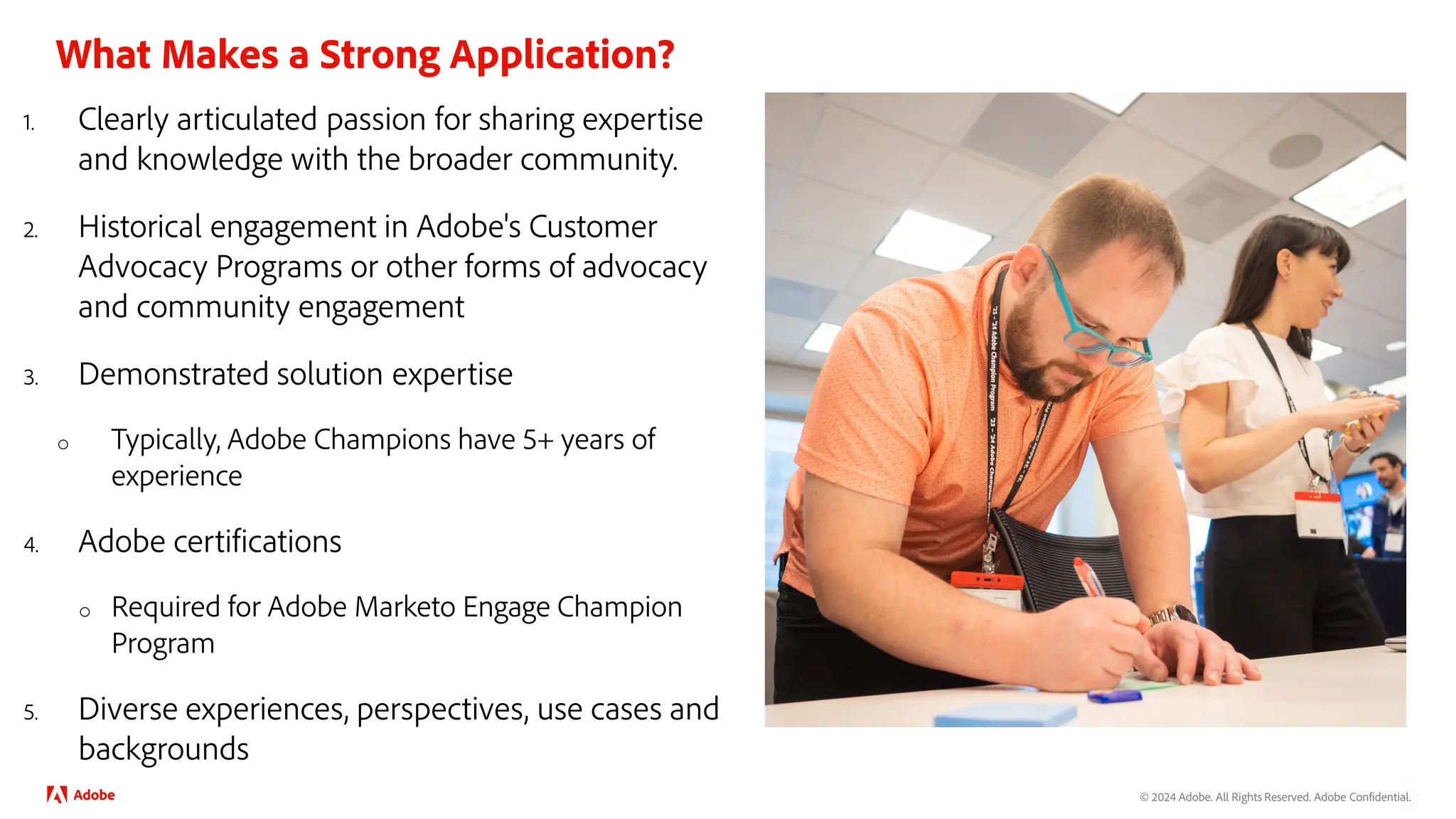 © 2024 Adobe. All Rights Reserved. Adobe Confidential.
What Makes a Strong Application?
1. Clearly articulated passion for sharing expertise
and knowledge with the broader community.
2. Historical engagement in Adobe's Customer
Advocacy Programs or other forms of advocacy
and community engagement
3. Demonstrated solution expertise
o Typically, Adobe Champions have 5+ years of
experience
4. Adobe certifications
o Required for Adobe Marketo Engage Champion
Program
5. Diverse experiences, perspectives, use cases and
backgrounds
 