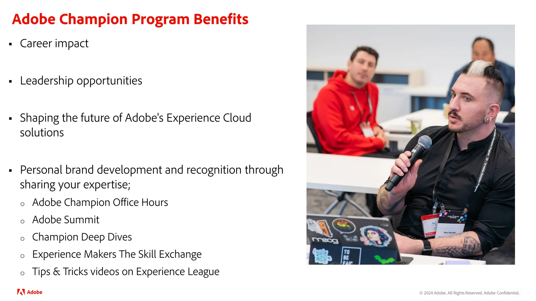 © 2024 Adobe. All Rights Reserved. Adobe Confidential.
Adobe Champion Program Benefits
 Career impact
 Leadership opportunities
 Shaping the future of Adobe's Experience Cloud
solutions
 Personal brand development and recognition through
sharing your expertise;
o Adobe Champion Office Hours
o Adobe Summit
o Champion Deep Dives
o Experience Makers The Skill Exchange
o Tips & Tricks videos on Experience League
 