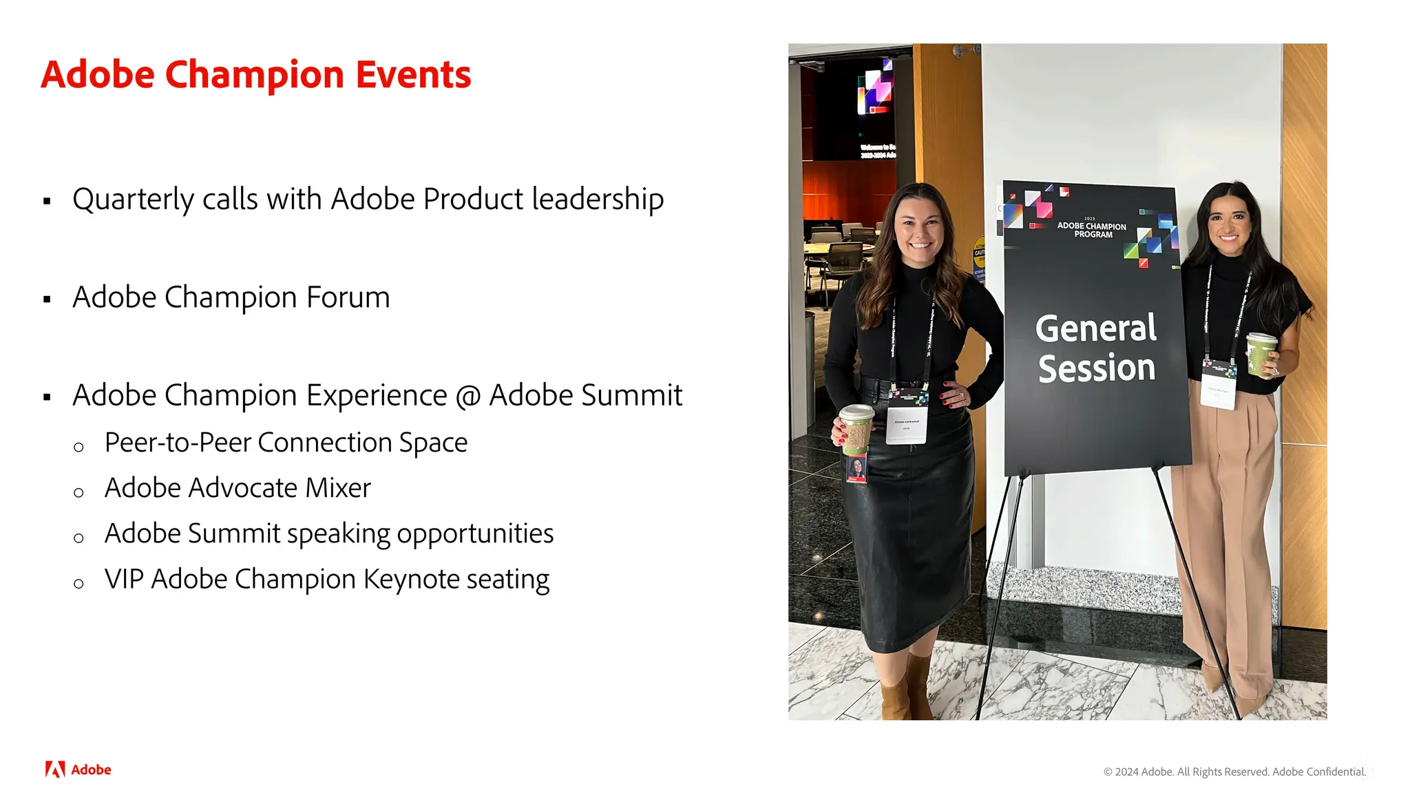 © 2024 Adobe. All Rights Reserved. Adobe Confidential.
Adobe Champion Events
 Quarterly calls with Adobe Product leadership
 Adobe Champion Forum
 Adobe Champion Experience @ Adobe Summit
o Peer-to-Peer Connection Space
o Adobe Advocate Mixer
o Adobe Summit speaking opportunities
o VIP Adobe Champion Keynote seating
 