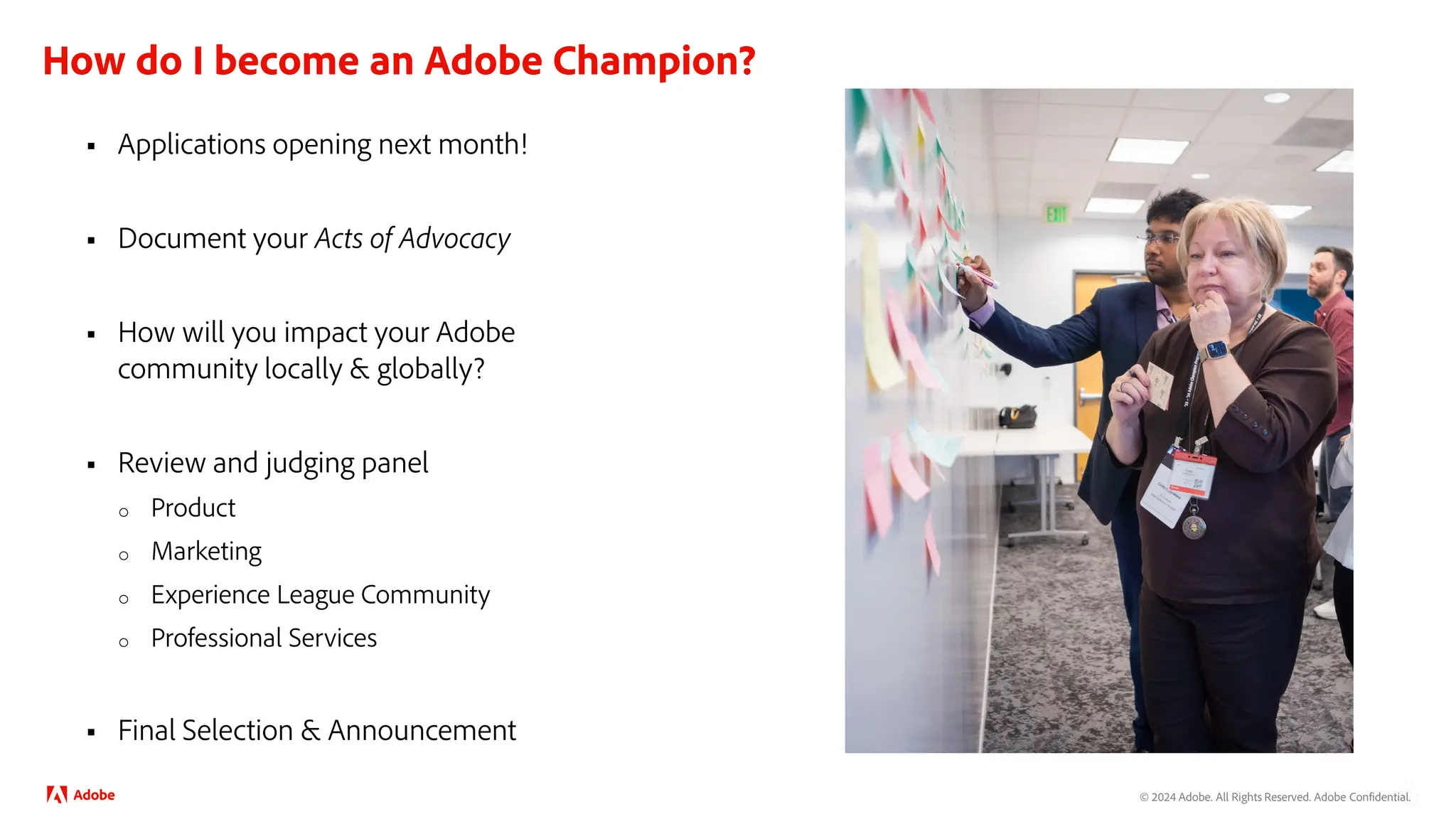 © 2024 Adobe. All Rights Reserved. Adobe Confidential.
How do I become an Adobe Champion?
 Applications opening next month!
 Document your Acts of Advocacy
 How will you impact your Adobe
community locally & globally?
 Review and judging panel
o Product
o Marketing
o Experience League Community
o Professional Services
 Final Selection & Announcement
 