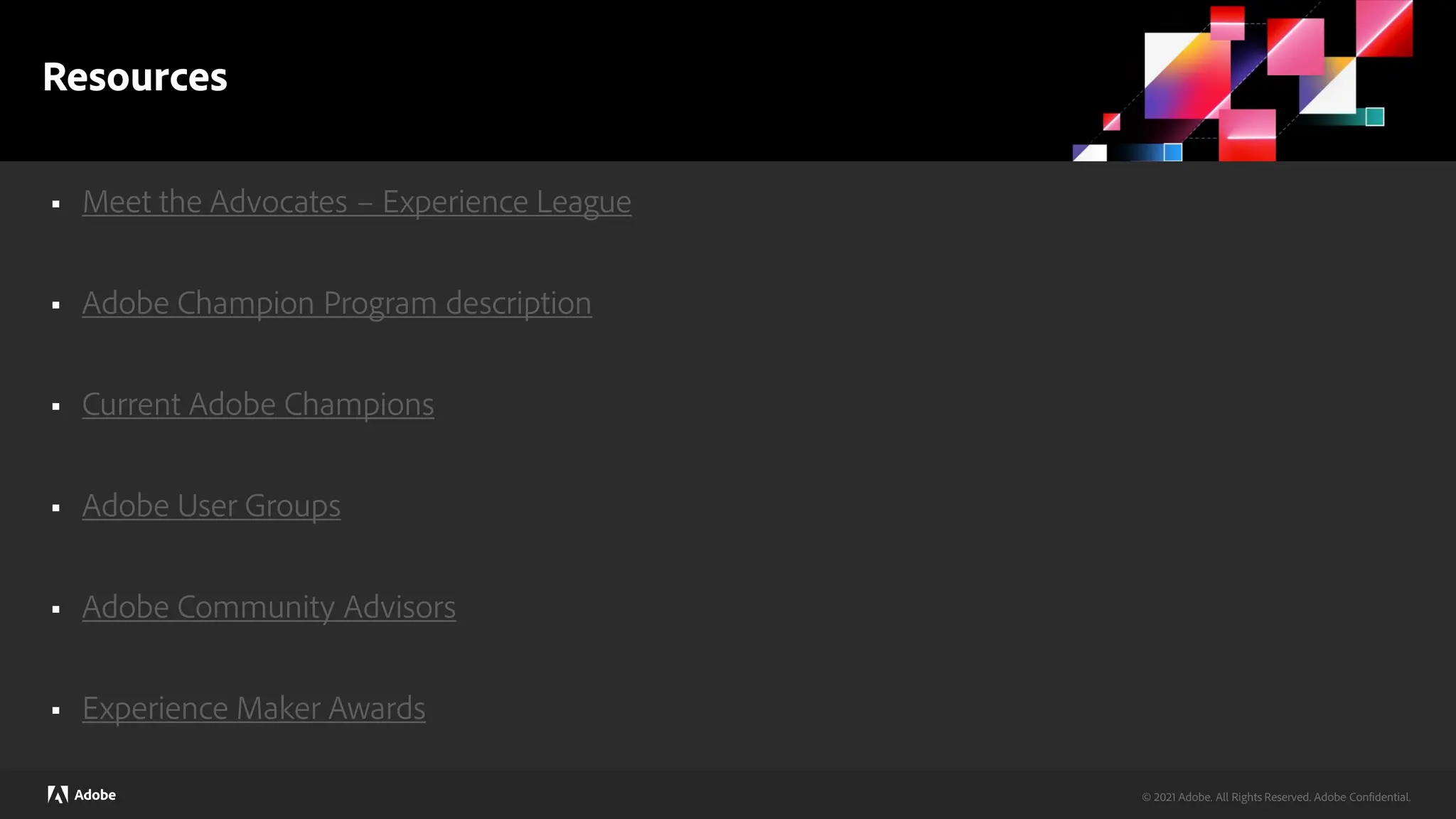 © 2024 Adobe. All Rights Reserved. Adobe Confidential.
© 2021 Adobe. All Rights Reserved. Adobe Confidential.
Resources
 Meet the Advocates – Experience League
 Adobe Champion Program description
 Current Adobe Champions
 Adobe User Groups
 Adobe Community Advisors
 Experience Maker Awards
 