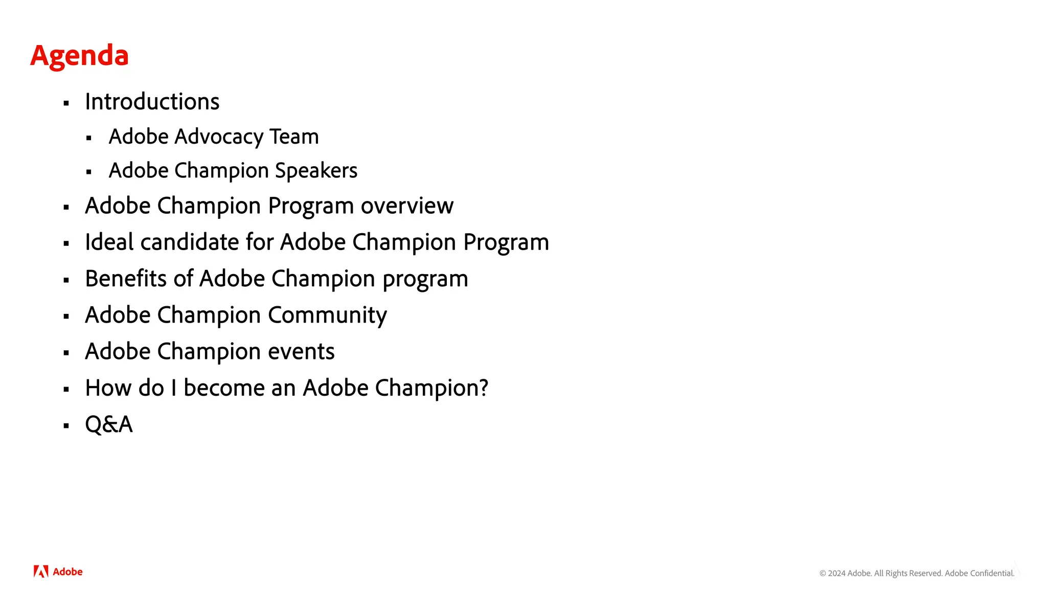 © 2024 Adobe. All Rights Reserved. Adobe Confidential.
Agenda
 Introductions
 Adobe Advocacy Team
 Adobe Champion Speakers
 Adobe Champion Program overview
 Ideal candidate for Adobe Champion Program
 Benefits of Adobe Champion program
 Adobe Champion Community
 Adobe Champion events
 How do I become an Adobe Champion?
 Q&A
 