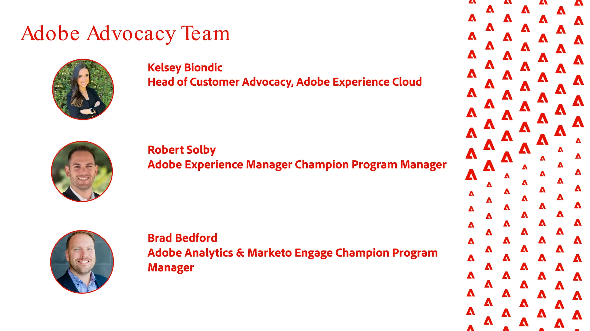 Robert Solby
Adobe Experience Manager Champion Program Manager
Brad Bedford
Adobe Analytics & Marketo Engage Champion Program
Manager
Adobe Advocacy Team
Kelsey Biondic
Head of Customer Advocacy, Adobe Experience Cloud
 