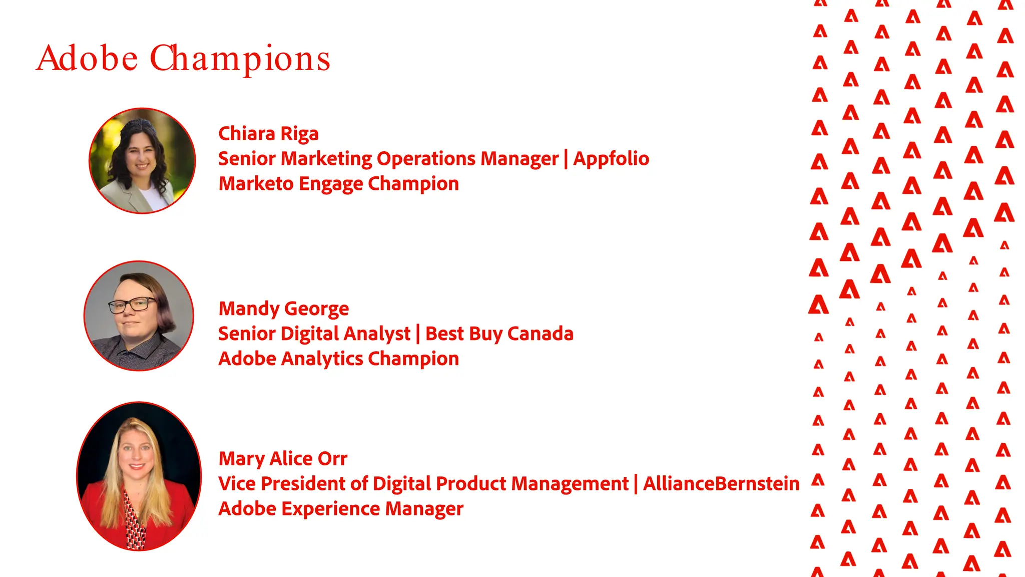 Chiara Riga
Senior Marketing Operations Manager | Appfolio
Marketo Engage Champion
Mandy George
Senior Digital Analyst | Best Buy Canada
Adobe Analytics Champion
Mary Alice Orr
Vice President of Digital Product Management | AllianceBernstein
Adobe Experience Manager
Adobe Champions
 