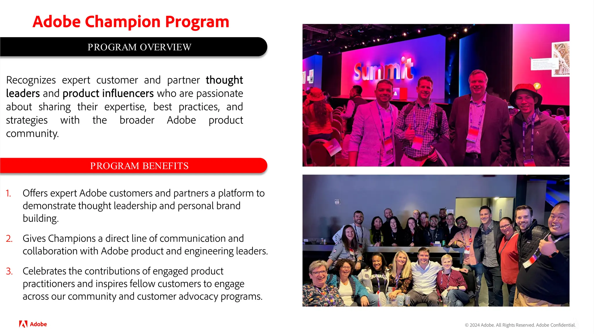 © 2024 Adobe. All Rights Reserved. Adobe Confidential.
PROGRAM OVERVIEW
PROGRAM BENEFITS
1. Offers expert Adobe customers and partners a platform to
demonstrate thought leadership and personal brand
building.
2. Gives Champions a direct line of communication and
collaboration with Adobe product and engineering leaders.
3. Celebrates the contributions of engaged product
practitioners and inspires fellow customers to engage
across our community and customer advocacy programs.
Recognizes expert customer and partner thought
leaders and product influencers who are passionate
about sharing their expertise, best practices, and
strategies with the broader Adobe product
community.
Adobe Champion Program
 