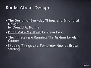 Books About Design

• The Design of Everyday Things and Emotional
  Design
  by Donald A. Norman
• Don’t Make Me Think by Steve Krug
• The Inmates are Running The Asylum by Alan
  Cooper
• Shaping Things and Tomorrow Now by Bruce
  Sterling
 
