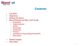 Contents
• The Brief
• Objectives
• Setting the Scene
• Brand Definition & ROLL OUT PLAN
– Proposition
– Target Audience
– Values
– Personality
– Positioning
– Promise
– Creating the Unique Selling Point(USP)
– Story board
• Market Insights
• Next steps
2
 