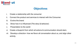 Objectives
i. Create a relationship with the consumer
ii. Connect the product and services to interact with the Consumer.
iii. Evolve the brand
iv. Show how it is influenced (The story & behavior)
v. Presentation to the world
vi. Create a blueprint from which all actions & communication should stem.
vii. Develop a direction- how we flavor all conversation about us, and align other
activity.
20
 