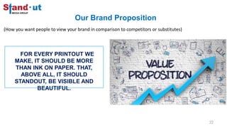 Our Brand Proposition
22
(How you want people to view your brand in comparison to competitors or substitutes)
FOR EVERY PRINTOUT WE
MAKE, IT SHOULD BE MORE
THAN INK ON PAPER. THAT,
ABOVE ALL, IT SHOULD
STANDOUT, BE VISIBLE AND
BEAUTIFUL.
 