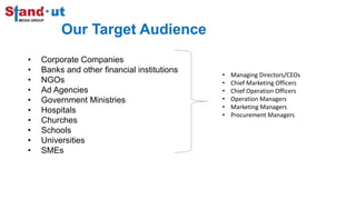 • Managing Directors/CEOs
• Chief Marketing Officers
• Chief Operation Officers
• Operation Managers
• Marketing Managers
• Procurement Managers
Our Target Audience
• Corporate Companies
• Banks and other financial institutions
• NGOs
• Ad Agencies
• Government Ministries
• Hospitals
• Churches
• Schools
• Universities
• SMEs
 