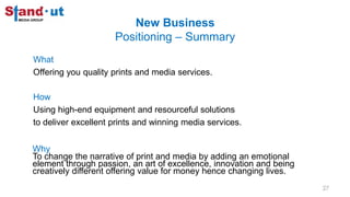 New Business
Positioning – Summary
What
Offering you quality prints and media services.
How
Using high-end equipment and resourceful solutions
to deliver excellent prints and winning media services.
Why
To change the narrative of print and media by adding an emotional
element through passion, an art of excellence, innovation and being
creatively different offering value for money hence changing lives.
27
 