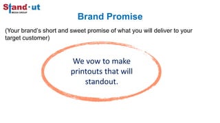 Brand Promise
(Your brand’s short and sweet promise of what you will deliver to your
target customer)
We vow to make
printouts that will
standout.
 