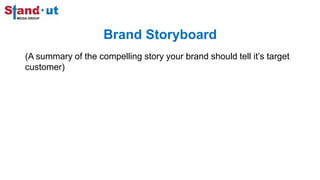 Brand Storyboard
(A summary of the compelling story your brand should tell it’s target
customer)
 