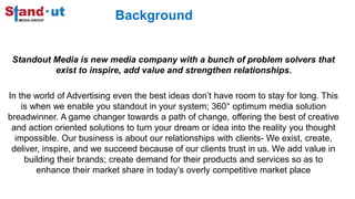 Background
Standout Media is new media company with a bunch of problem solvers that
exist to inspire, add value and strengthen relationships.
In the world of Advertising even the best ideas don’t have room to stay for long. This
is when we enable you standout in your system; 360° optimum media solution
breadwinner. A game changer towards a path of change, offering the best of creative
and action oriented solutions to turn your dream or idea into the reality you thought
impossible. Our business is about our relationships with clients- We exist, create,
deliver, inspire, and we succeed because of our clients trust in us. We add value in
building their brands; create demand for their products and services so as to
enhance their market share in today’s overly competitive market place
 